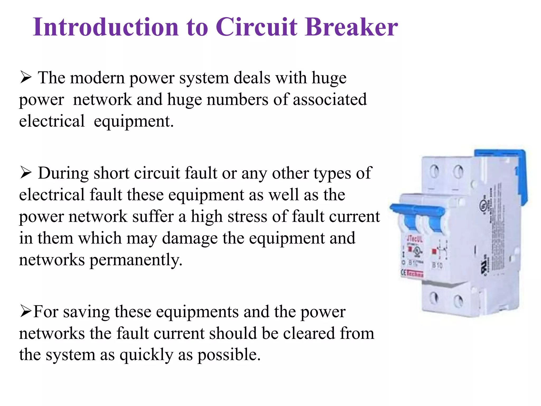 Introduction to Circuit Breaker 
 The modern power system deals with huge 
power network and huge numbers of associated 
electrical equipment. 
 During short circuit fault or any other types of 
electrical fault these equipment as well as the 
power network suffer a high stress of fault current 
in them which may damage the equipment and 
networks permanently. 
For saving these equipments and the power 
networks the fault current should be cleared from 
the system as quickly as possible. 
 