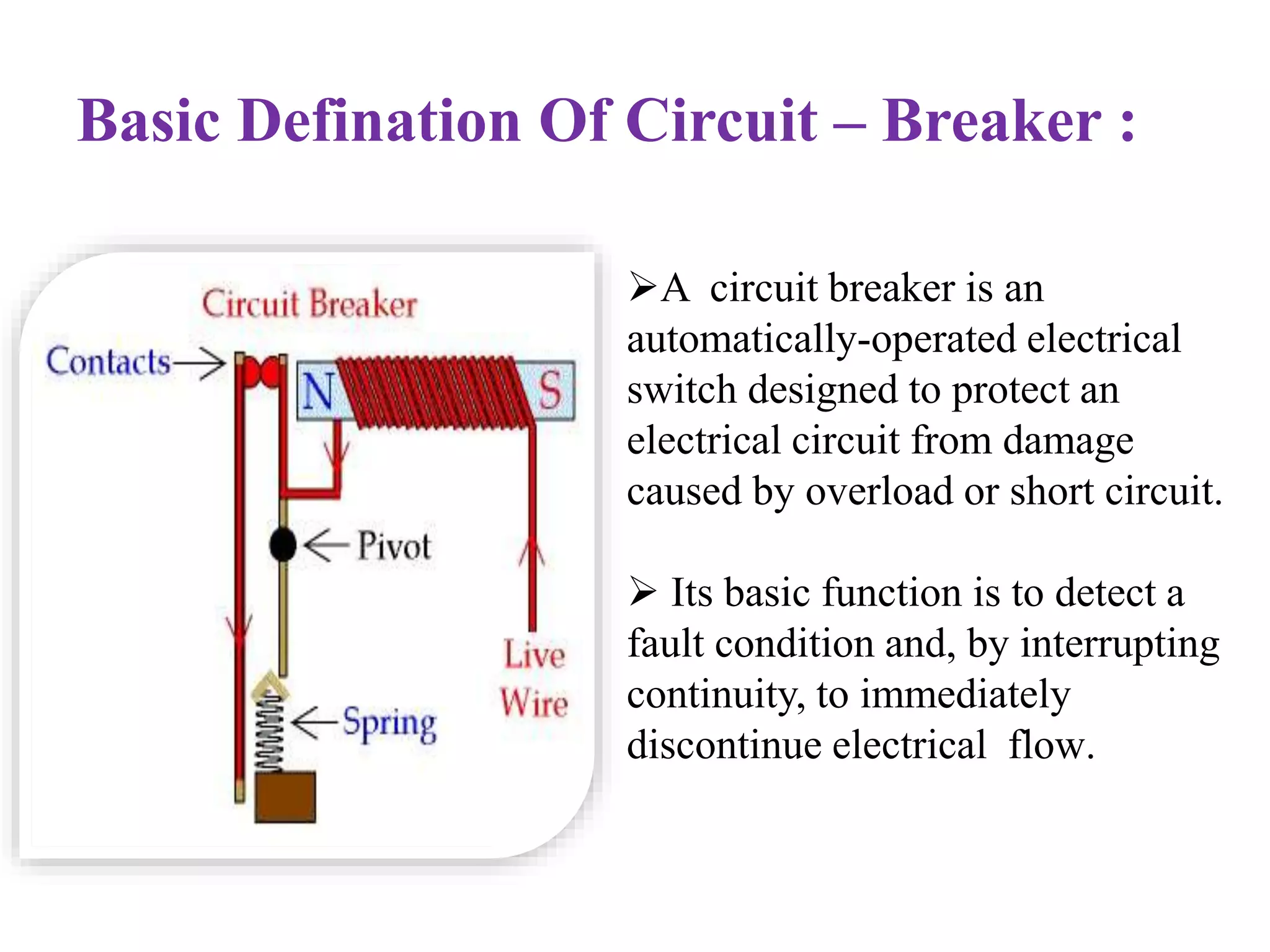 Basic Defination Of Circuit – Breaker : 
. A circuit breaker is an 
automatically-operated electrical 
switch designed to protect an 
electrical circuit from damage 
caused by overload or short circuit. 
 Its basic function is to detect a 
fault condition and, by interrupting 
continuity, to immediately 
discontinue electrical flow. 
 