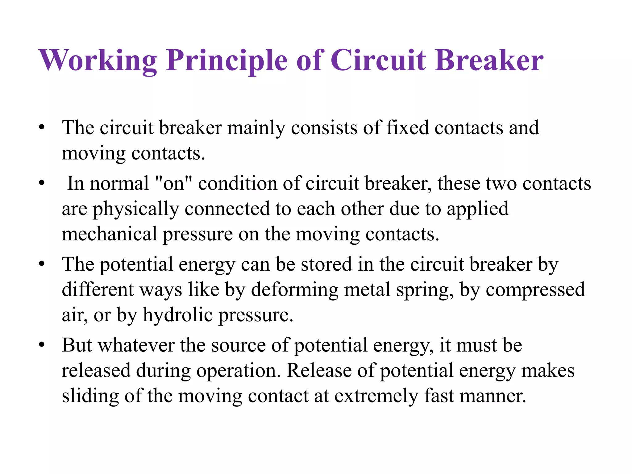 Working Principle of Circuit Breaker 
• The circuit breaker mainly consists of fixed contacts and 
moving contacts. 
• In normal "on" condition of circuit breaker, these two contacts 
are physically connected to each other due to applied 
mechanical pressure on the moving contacts. 
• The potential energy can be stored in the circuit breaker by 
different ways like by deforming metal spring, by compressed 
air, or by hydrolic pressure. 
• But whatever the source of potential energy, it must be 
released during operation. Release of potential energy makes 
sliding of the moving contact at extremely fast manner. 
 