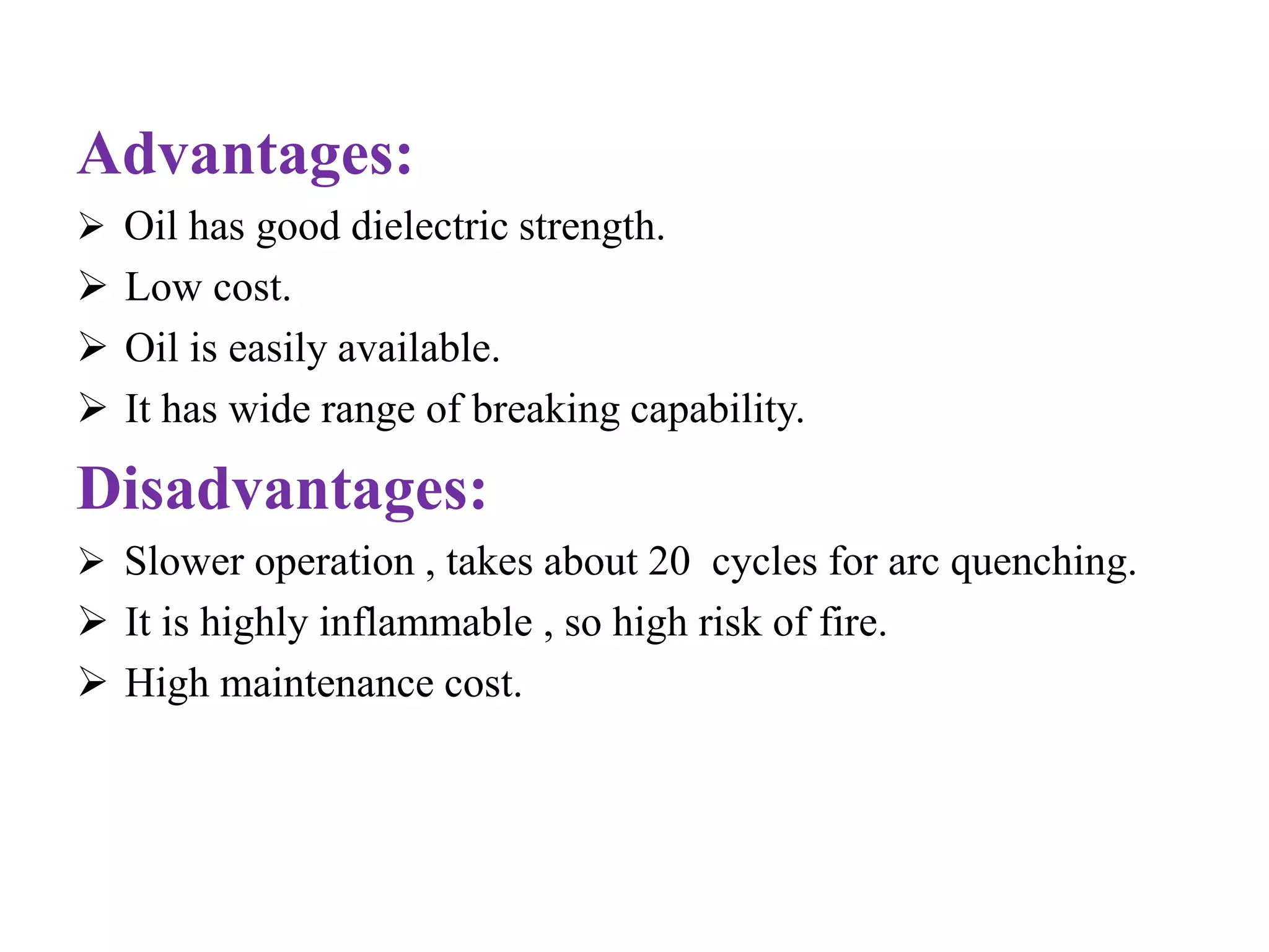 Advantages: 
 Oil has good dielectric strength. 
 Low cost. 
 Oil is easily available. 
 It has wide range of breaking capability. 
Disadvantages: 
 Slower operation , takes about 20 cycles for arc quenching. 
 It is highly inflammable , so high risk of fire. 
 High maintenance cost. 
 