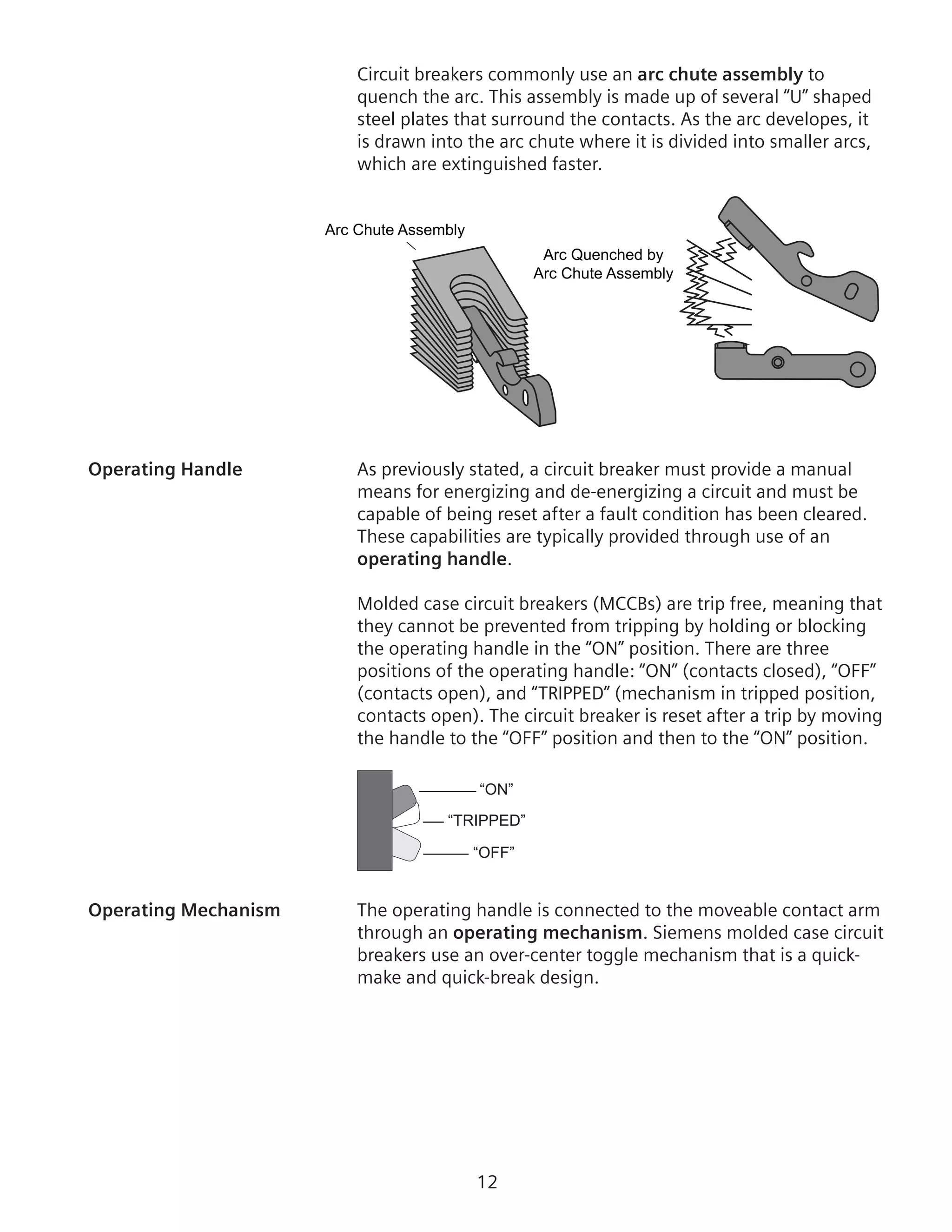 12
Circuit breakers commonly use an arc chute assembly to
quench the arc. This assembly is made up of several “U” shaped
steel plates that surround the contacts. As the arc developes, it
is drawn into the arc chute where it is divided into smaller arcs,
which are extinguished faster.
Arc Chute Assembly
Arc Quenched by
Arc Chute Assembly
Operating Handle	 As previously stated, a circuit breaker must provide a manual
means for energizing and de-energizing a circuit and must be
capable of being reset after a fault condition has been cleared.
These capabilities are typically provided through use of an
operating handle.
	 Molded case circuit breakers (MCCBs) are trip free, meaning that
they cannot be prevented from tripping by holding or blocking
the operating handle in the “ON” position. There are three
positions of the operating handle: “ON” (contacts closed), “OFF”
(contacts open), and “TRIPPED” (mechanism in tripped position,
contacts open). The circuit breaker is reset after a trip by moving
the handle to the “OFF” position and then to the “ON” position.
“ON”
“TRIPPED”
“OFF”
Operating Mechanism	 The operating handle is connected to the moveable contact arm
through an operating mechanism. Siemens molded case circuit
breakers use an over-center toggle mechanism that is a quick-
make and quick-break design.
 