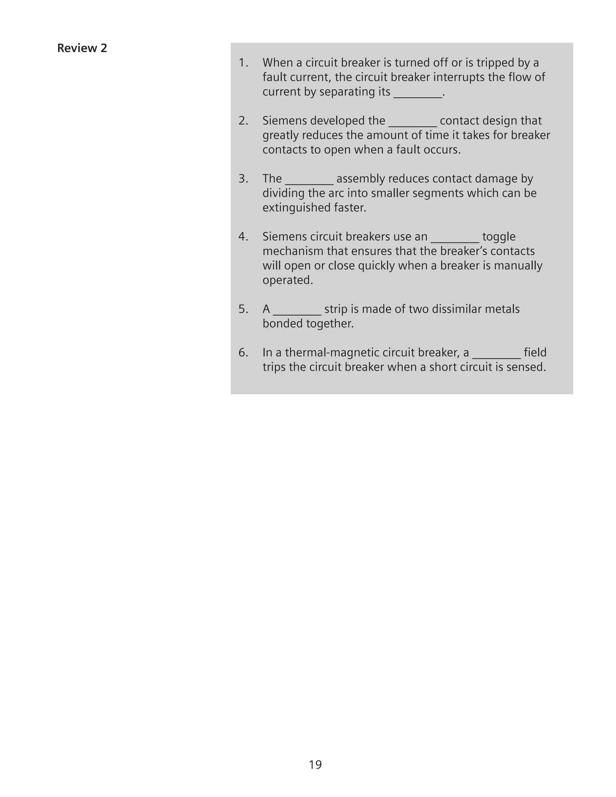 19
Review 2
1.	 When a circuit breaker is turned off or is tripped by a
fault current, the circuit breaker interrupts the flow of
current by separating its ________.
2.	 Siemens developed the ________ contact design that
greatly reduces the amount of time it takes for breaker
contacts to open when a fault occurs.
3.	 The ________ assembly reduces contact damage by
dividing the arc into smaller segments which can be
extinguished faster.
4.	 Siemens circuit breakers use an ________ toggle
mechanism that ensures that the breaker’s contacts
will open or close quickly when a breaker is manually
operated.
5.	 A ________ strip is made of two dissimilar metals
bonded together.
6.	 In a thermal-magnetic circuit breaker, a ________ field
trips the circuit breaker when a short circuit is sensed.
 