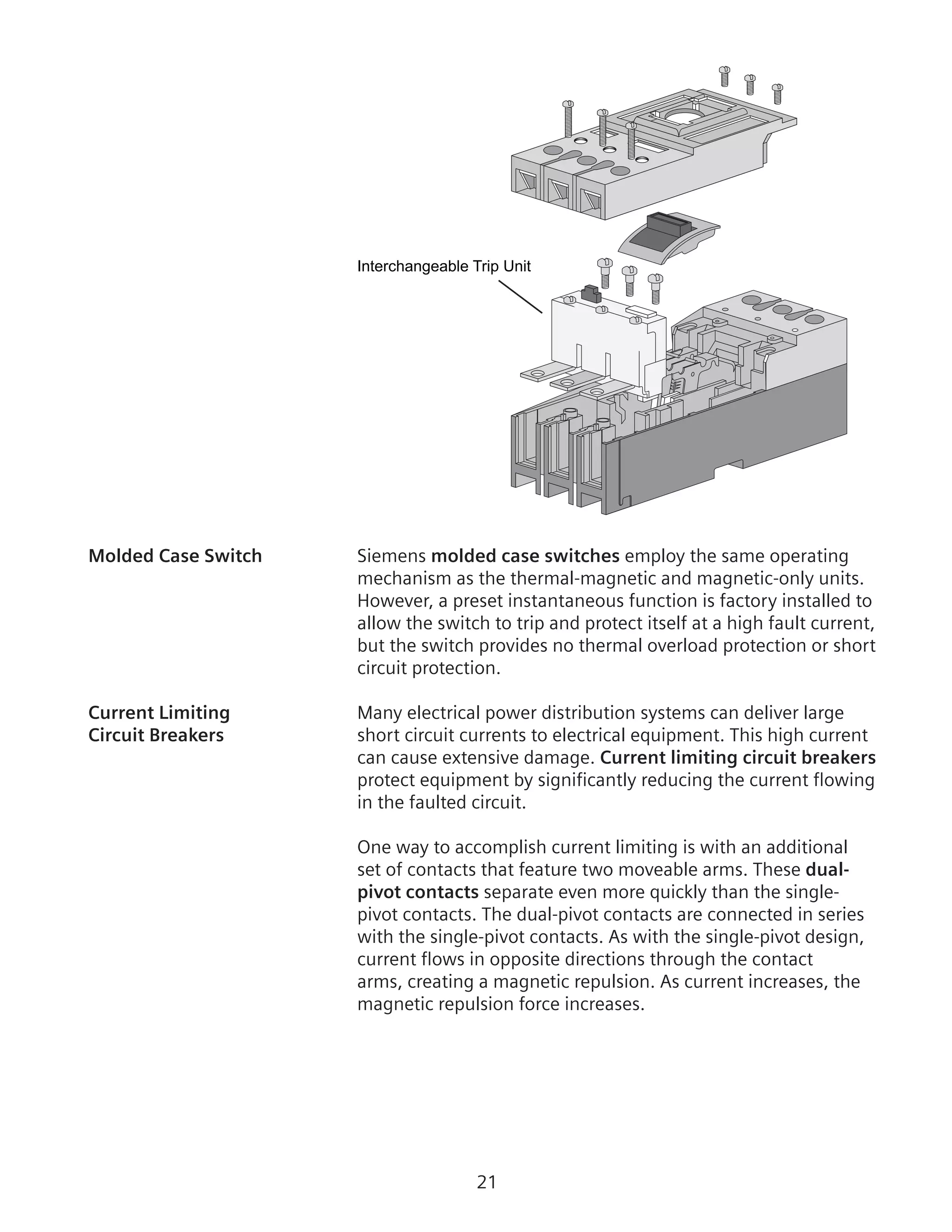 21
Interchangeable Trip Unit
Molded Case Switch	 Siemens molded case switches employ the same operating
mechanism as the thermal-magnetic and magnetic-only units.
However, a preset instantaneous function is factory installed to
allow the switch to trip and protect itself at a high fault current,
but the switch provides no thermal overload protection or short
circuit protection.
Current Limiting	 Many electrical power distribution systems can deliver large
Circuit Breakers	 short circuit currents to electrical equipment. This high current
can cause extensive damage. Current limiting circuit breakers
protect equipment by significantly reducing the current flowing
in the faulted circuit.
	 One way to accomplish current limiting is with an additional
set of contacts that feature two moveable arms. These dual-
pivot contacts separate even more quickly than the single-
pivot contacts. The dual-pivot contacts are connected in series
with the single-pivot contacts. As with the single-pivot design,
current flows in opposite directions through the contact
arms, creating a magnetic repulsion. As current increases, the
magnetic repulsion force increases.
 