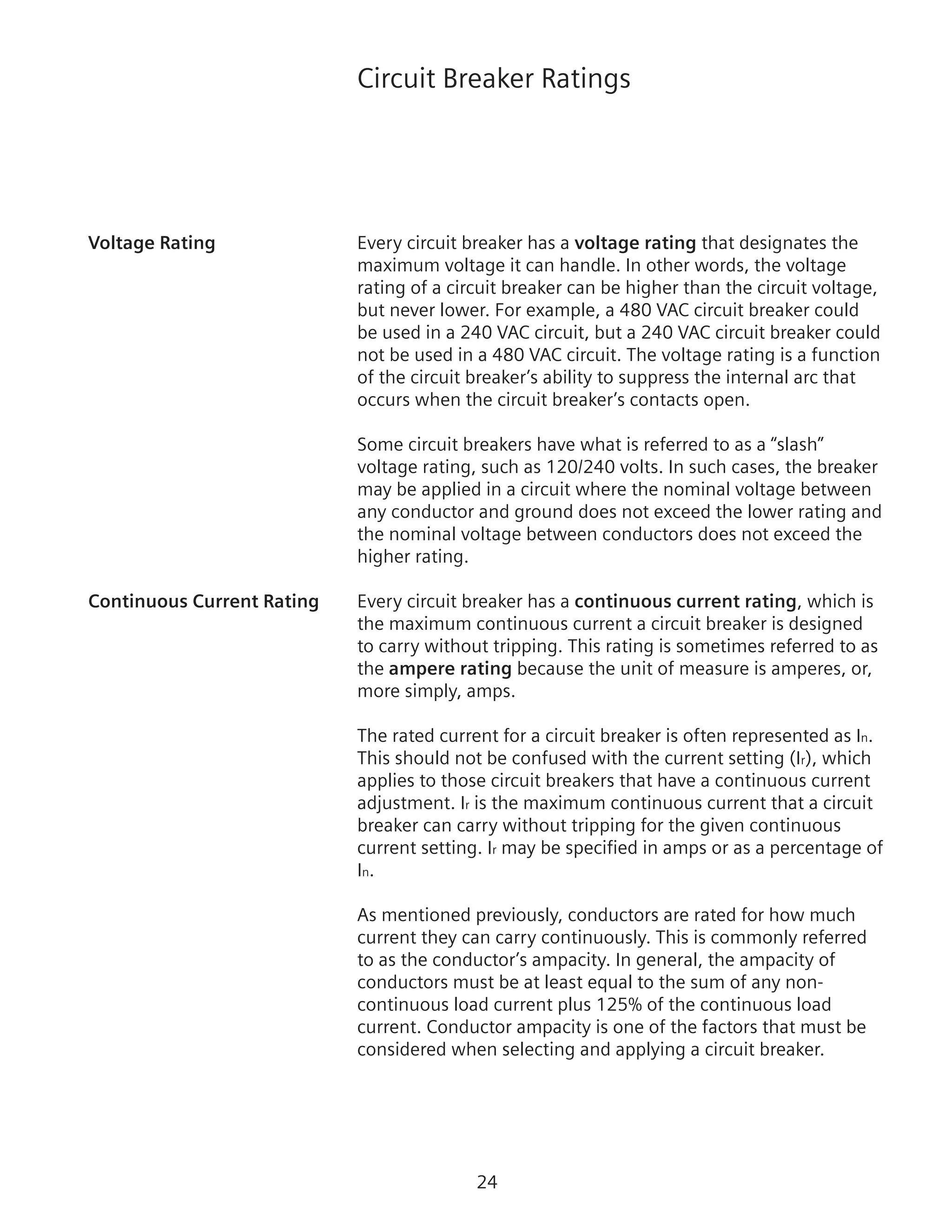 24
Circuit Breaker Ratings
Voltage Rating	 Every circuit breaker has a voltage rating that designates the
maximum voltage it can handle. In other words, the voltage
rating of a circuit breaker can be higher than the circuit voltage,
but never lower. For example, a 480 VAC circuit breaker could
be used in a 240 VAC circuit, but a 240 VAC circuit breaker could
not be used in a 480 VAC circuit. The voltage rating is a function
of the circuit breaker’s ability to suppress the internal arc that
occurs when the circuit breaker’s contacts open.
	 Some circuit breakers have what is referred to as a “slash”
voltage rating, such as 120/240 volts. In such cases, the breaker
may be applied in a circuit where the nominal voltage between
any conductor and ground does not exceed the lower rating and
the nominal voltage between conductors does not exceed the
higher rating.
Continuous Current Rating	 Every circuit breaker has a continuous current rating, which is
the maximum continuous current a circuit breaker is designed
to carry without tripping. This rating is sometimes referred to as
the ampere rating because the unit of measure is amperes, or,
more simply, amps.
The rated current for a circuit breaker is often represented as In.
This should not be confused with the current setting (Ir), which
applies to those circuit breakers that have a continuous current
adjustment. Ir is the maximum continuous current that a circuit
breaker can carry without tripping for the given continuous
current setting. Ir may be specified in amps or as a percentage of
In.
As mentioned previously, conductors are rated for how much
current they can carry continuously. This is commonly referred
to as the conductor’s ampacity. In general, the ampacity of
conductors must be at least equal to the sum of any non-
continuous load current plus 125% of the continuous load
current. Conductor ampacity is one of the factors that must be
considered when selecting and applying a circuit breaker.
 
