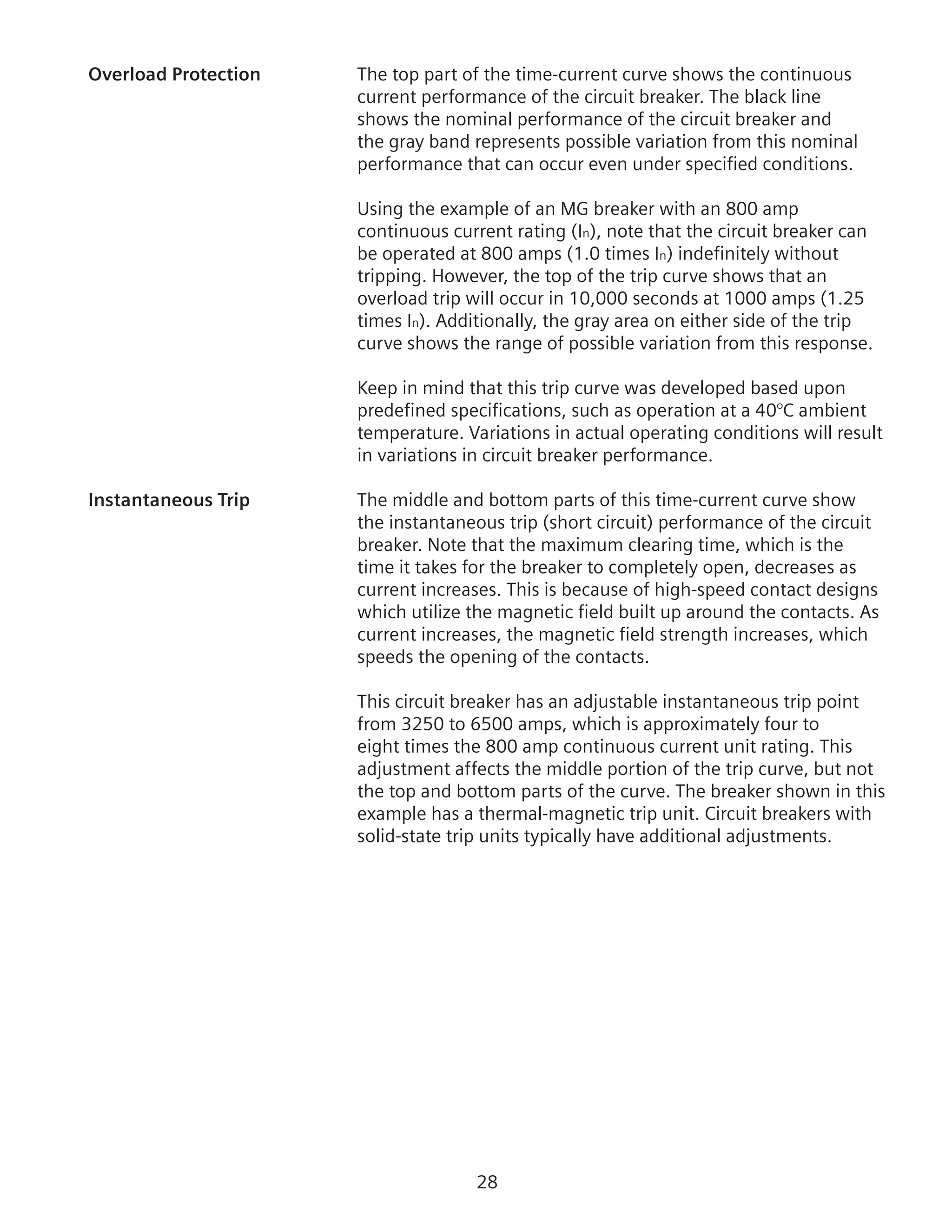 28
Overload Protection	 The top part of the time-current curve shows the continuous
current performance of the circuit breaker. The black line
shows the nominal performance of the circuit breaker and
the gray band represents possible variation from this nominal
performance that can occur even under specified conditions.
Using the example of an MG breaker with an 800 amp
continuous current rating (In), note that the circuit breaker can
be operated at 800 amps (1.0 times In) indefinitely without
tripping. However, the top of the trip curve shows that an
overload trip will occur in 10,000 seconds at 1000 amps (1.25
times In). Additionally, the gray area on either side of the trip
curve shows the range of possible variation from this response.
	 Keep in mind that this trip curve was developed based upon
predefined specifications, such as operation at a 40°C ambient
temperature. Variations in actual operating conditions will result
in variations in circuit breaker performance.
Instantaneous Trip	 The middle and bottom parts of this time-current curve show
the instantaneous trip (short circuit) performance of the circuit
breaker. Note that the maximum clearing time, which is the
time it takes for the breaker to completely open, decreases as
current increases. This is because of high-speed contact designs
which utilize the magnetic field built up around the contacts. As
current increases, the magnetic field strength increases, which
speeds the opening of the contacts.
	 This circuit breaker has an adjustable instantaneous trip point
from 3250 to 6500 amps, which is approximately four to
eight times the 800 amp continuous current unit rating. This
adjustment affects the middle portion of the trip curve, but not
the top and bottom parts of the curve. The breaker shown in this
example has a thermal-magnetic trip unit. Circuit breakers with
solid-state trip units typically have additional adjustments.
 