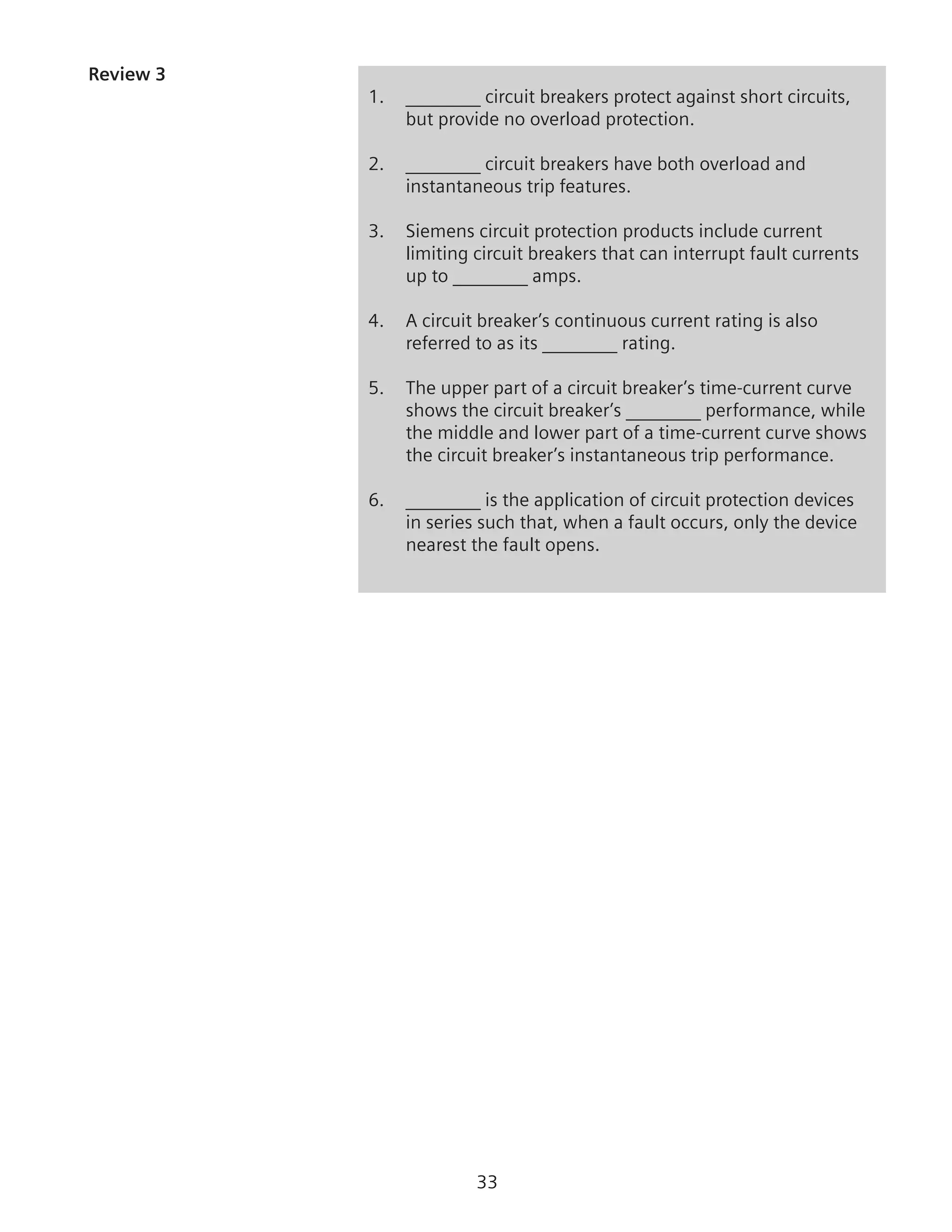 33
Review 3
1.	 ________ circuit breakers protect against short circuits,
but provide no overload protection.
2.	 ________ circuit breakers have both overload and
instantaneous trip features.
3.	 Siemens circuit protection products include current
limiting circuit breakers that can interrupt fault currents
up to ________ amps.
4.	 A circuit breaker’s continuous current rating is also
referred to as its ________ rating.
5.	 The upper part of a circuit breaker’s time-current curve
shows the circuit breaker’s ________ performance, while
the middle and lower part of a time-current curve shows
the circuit breaker’s instantaneous trip performance.
6.	 ________ is the application of circuit protection devices
in series such that, when a fault occurs, only the device
nearest the fault opens.
 