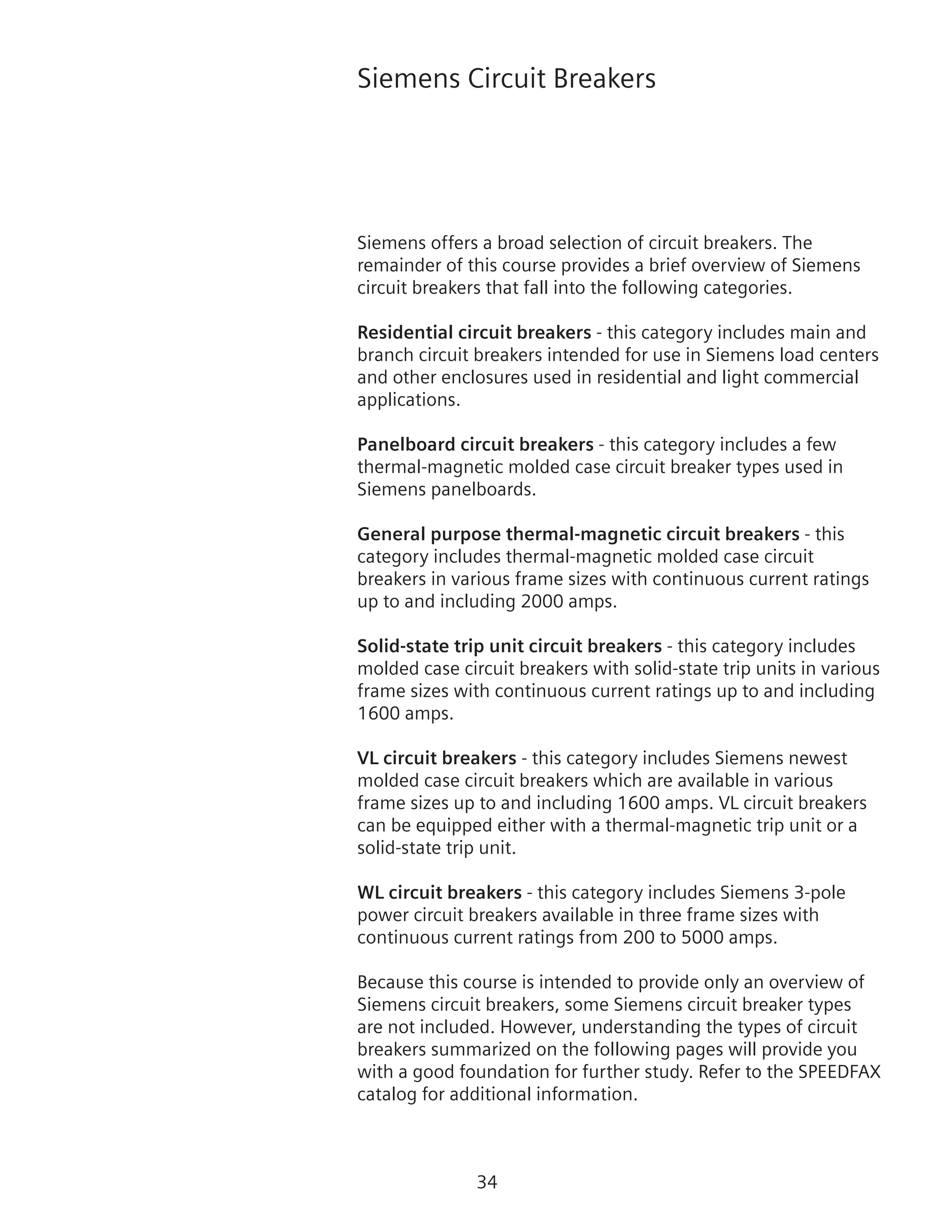 34
Siemens Circuit Breakers
Siemens offers a broad selection of circuit breakers. The
remainder of this course provides a brief overview of Siemens
circuit breakers that fall into the following categories.
Residential circuit breakers - this category includes main and
branch circuit breakers intended for use in Siemens load centers
and other enclosures used in residential and light commercial
applications.
Panelboard circuit breakers - this category includes a few
thermal-magnetic molded case circuit breaker types used in
Siemens panelboards.
General purpose thermal-magnetic circuit breakers - this
category includes thermal-magnetic molded case circuit
breakers in various frame sizes with continuous current ratings
up to and including 2000 amps.
Solid-state trip unit circuit breakers - this category includes
molded case circuit breakers with solid-state trip units in various
frame sizes with continuous current ratings up to and including
1600 amps.
VL circuit breakers - this category includes Siemens newest
molded case circuit breakers which are available in various
frame sizes up to and including 1600 amps. VL circuit breakers
can be equipped either with a thermal-magnetic trip unit or a
solid-state trip unit.
WL circuit breakers - this category includes Siemens 3‑pole
power circuit breakers available in three frame sizes with
continuous current ratings from 200 to 5000 amps.
Because this course is intended to provide only an overview of
Siemens circuit breakers, some Siemens circuit breaker types
are not included. However, understanding the types of circuit
breakers summarized on the following pages will provide you
with a good foundation for further study. Refer to the SPEEDFAX
catalog for additional information.
 