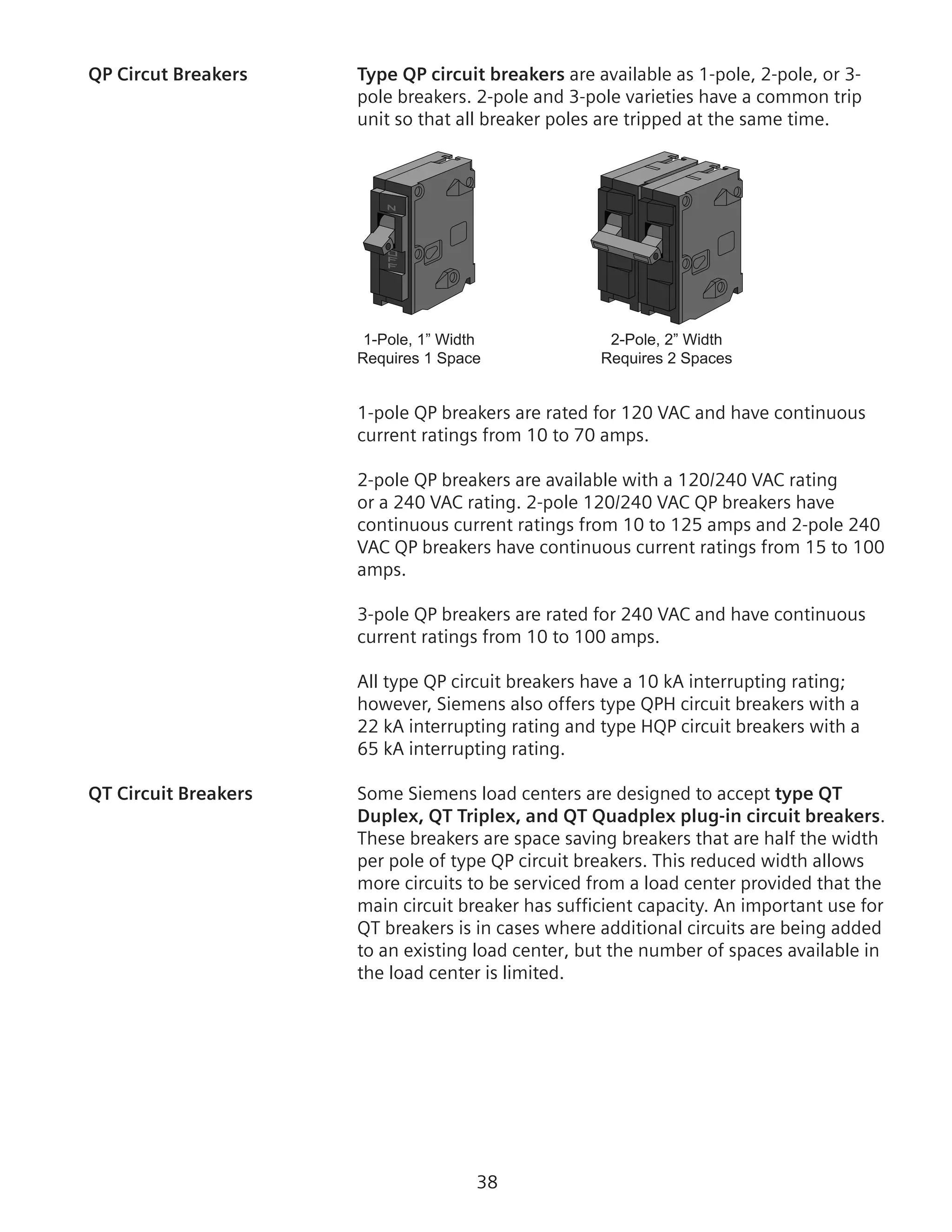 38
QP Circut Breakers	 Type QP circuit breakers are available as 1-pole, 2-pole, or 3-
pole breakers. 2-pole and 3-pole varieties have a common trip
unit so that all breaker poles are tripped at the same time.
1-Pole, 1” Width
Requires 1 Space
2-Pole, 2” Width
Requires 2 Spaces
1-pole QP breakers are rated for 120 VAC and have continuous
current ratings from 10 to 70 amps.
2-pole QP breakers are available with a 120/240 VAC rating
or a 240 VAC rating. 2-pole 120/240 VAC QP breakers have
continuous current ratings from 10 to 125 amps and 2-pole 240
VAC QP breakers have continuous current ratings from 15 to 100
amps.
3-pole QP breakers are rated for 240 VAC and have continuous
current ratings from 10 to 100 amps.
All type QP circuit breakers have a 10 kA interrupting rating;
however, Siemens also offers type QPH circuit breakers with a
22 kA interrupting rating and type HQP circuit breakers with a
65 kA interrupting rating.
QT Circuit Breakers	 Some Siemens load centers are designed to accept type QT
Duplex, QT Triplex, and QT Quadplex plug-in circuit breakers.
These breakers are space saving breakers that are half the width
per pole of type QP circuit breakers. This reduced width allows
more circuits to be serviced from a load center provided that the
main circuit breaker has sufficient capacity. An important use for
QT breakers is in cases where additional circuits are being added
to an existing load center, but the number of spaces available in
the load center is limited.
 
