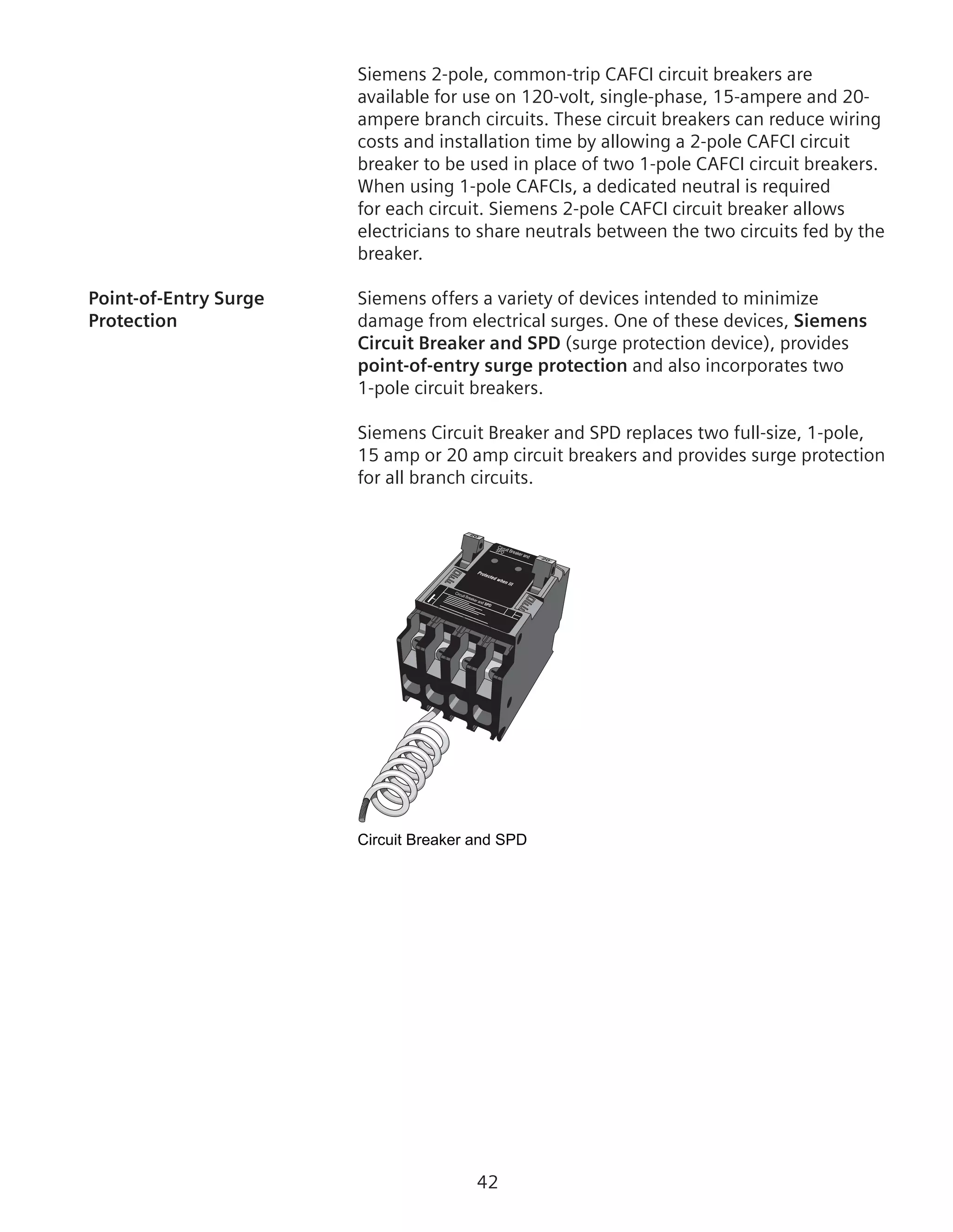 42
Siemens 2-pole, common-trip CAFCI circuit breakers are
available for use on 120-volt, single-phase, 15-ampere and 20-
ampere branch circuits. These circuit breakers can reduce wiring
costs and installation time by allowing a 2-pole CAFCI circuit
breaker to be used in place of two 1-pole CAFCI circuit breakers.
When using 1-pole CAFCIs, a dedicated neutral is required
for each circuit. Siemens 2-pole CAFCI circuit breaker allows
electricians to share neutrals between the two circuits fed by the
breaker.
Point-of-Entry Surge	 Siemens offers a variety of devices intended to minimize
Protection	 damage from electrical surges. One of these devices, Siemens
Circuit Breaker and SPD (surge protection device), provides
point-of-entry surge protection and also incorporates two
1‑pole circuit breakers.
Siemens Circuit Breaker and SPD replaces two full-size, 1-pole,
15 amp or 20 amp circuit breakers and provides surge protection
for all branch circuits.
Circuit Breaker and SPD
Circuit Breaker and
SPD
Circuit Breaker and SPD
 