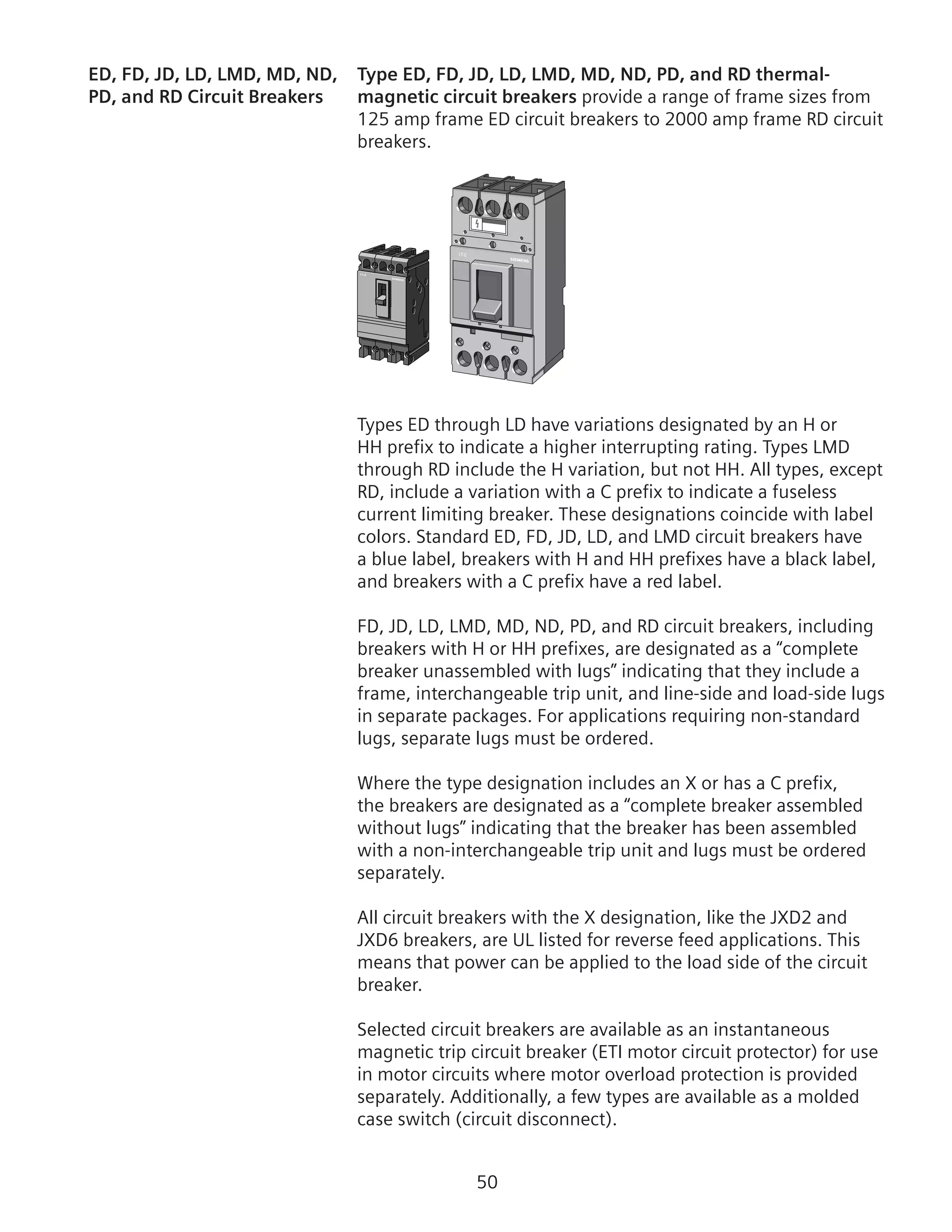 50
ED, FD, JD, LD, LMD, MD, ND,	 Type ED, FD, JD, LD, LMD, MD, ND, PD, and RD thermal-
PD, and RD Circuit Breakers	 magnetic circuit breakers provide a range of frame sizes from
125 amp frame ED circuit breakers to 2000 amp frame RD circuit
breakers.
Types ED through LD have variations designated by an H or
HH prefix to indicate a higher interrupting rating. Types LMD
through RD include the H variation, but not HH. All types, except
RD, include a variation with a C prefix to indicate a fuseless
current limiting breaker. These designations coincide with label
colors. Standard ED, FD, JD, LD, and LMD circuit breakers have
a blue label, breakers with H and HH prefixes have a black label,
and breakers with a C prefix have a red label.
FD, JD, LD, LMD, MD, ND, PD, and RD circuit breakers, including
breakers with H or HH prefixes, are designated as a “complete
breaker unassembled with lugs” indicating that they include a
frame, interchangeable trip unit, and line-side and load-side lugs
in separate packages. For applications requiring non-standard
lugs, separate lugs must be ordered.
Where the type designation includes an X or has a C prefix,
the breakers are designated as a “complete breaker assembled
without lugs” indicating that the breaker has been assembled
with a non-interchangeable trip unit and lugs must be ordered
separately.
All circuit breakers with the X designation, like the JXD2 and
JXD6 breakers, are UL listed for reverse feed applications. This
means that power can be applied to the load side of the circuit
breaker.
Selected circuit breakers are available as an instantaneous
magnetic trip circuit breaker (ETI motor circuit protector) for use
in motor circuits where motor overload protection is provided
separately. Additionally, a few types are available as a molded
case switch (circuit disconnect).
 