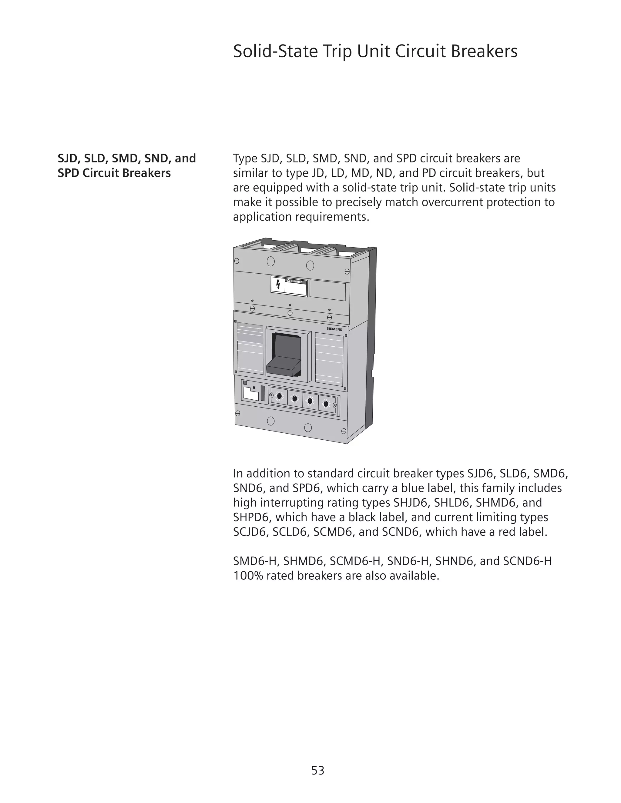 53
Solid-State Trip Unit Circuit Breakers
SJD, SLD, SMD, SND, and 	 Type SJD, SLD, SMD, SND, and SPD circuit breakers are
SPD Circuit Breakers	 similar to type JD, LD, MD, ND, and PD circuit breakers, but
are equipped with a solid-state trip unit. Solid-state trip units
make it possible to precisely match overcurrent protection to
application requirements.
Danger
In addition to standard circuit breaker types SJD6, SLD6, SMD6,
SND6, and SPD6, which carry a blue label, this family includes
high interrupting rating types SHJD6, SHLD6, SHMD6, and
SHPD6, which have a black label, and current limiting types
SCJD6, SCLD6, SCMD6, and SCND6, which have a red label.
SMD6-H, SHMD6, SCMD6-H, SND6-H, SHND6, and SCND6-H
100% rated breakers are also available.
 