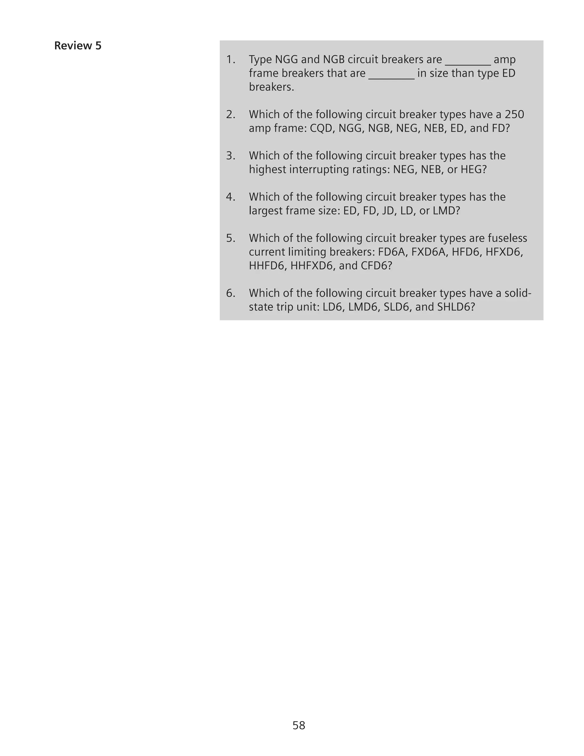 58
Review 5
1.	 Type NGG and NGB circuit breakers are ________ amp
frame breakers that are ________ in size than type ED
breakers.
2.	 Which of the following circuit breaker types have a 250
amp frame: CQD, NGG, NGB, NEG, NEB, ED, and FD?
3.	 Which of the following circuit breaker types has the
highest interrupting ratings: NEG, NEB, or HEG?
4.	 Which of the following circuit breaker types has the
largest frame size: ED, FD, JD, LD, or LMD?
5.	 Which of the following circuit breaker types are fuseless
current limiting breakers: FD6A, FXD6A, HFD6, HFXD6,
HHFD6, HHFXD6, and CFD6?
6.	 Which of the following circuit breaker types have a solid-
state trip unit: LD6, LMD6, SLD6, and SHLD6?
 