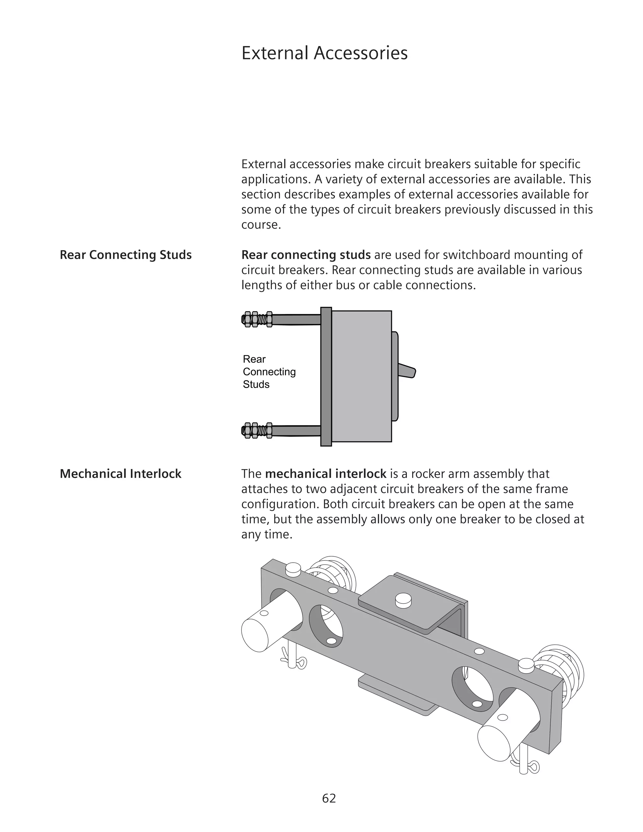 62
External Accessories
External accessories make circuit breakers suitable for specific
applications. A variety of external accessories are available. This
section describes examples of external accessories available for
some of the types of circuit breakers previously discussed in this
course.
Rear Connecting Studs	 Rear connecting studs are used for switchboard mounting of
circuit breakers. Rear connecting studs are available in various
lengths of either bus or cable connections.
Rear
Connecting
Studs
Circuit Breaker
Mechanical Interlock	 The mechanical interlock is a rocker arm assembly that
attaches to two adjacent circuit breakers of the same frame
configuration. Both circuit breakers can be open at the same
time, but the assembly allows only one breaker to be closed at
any time.
 