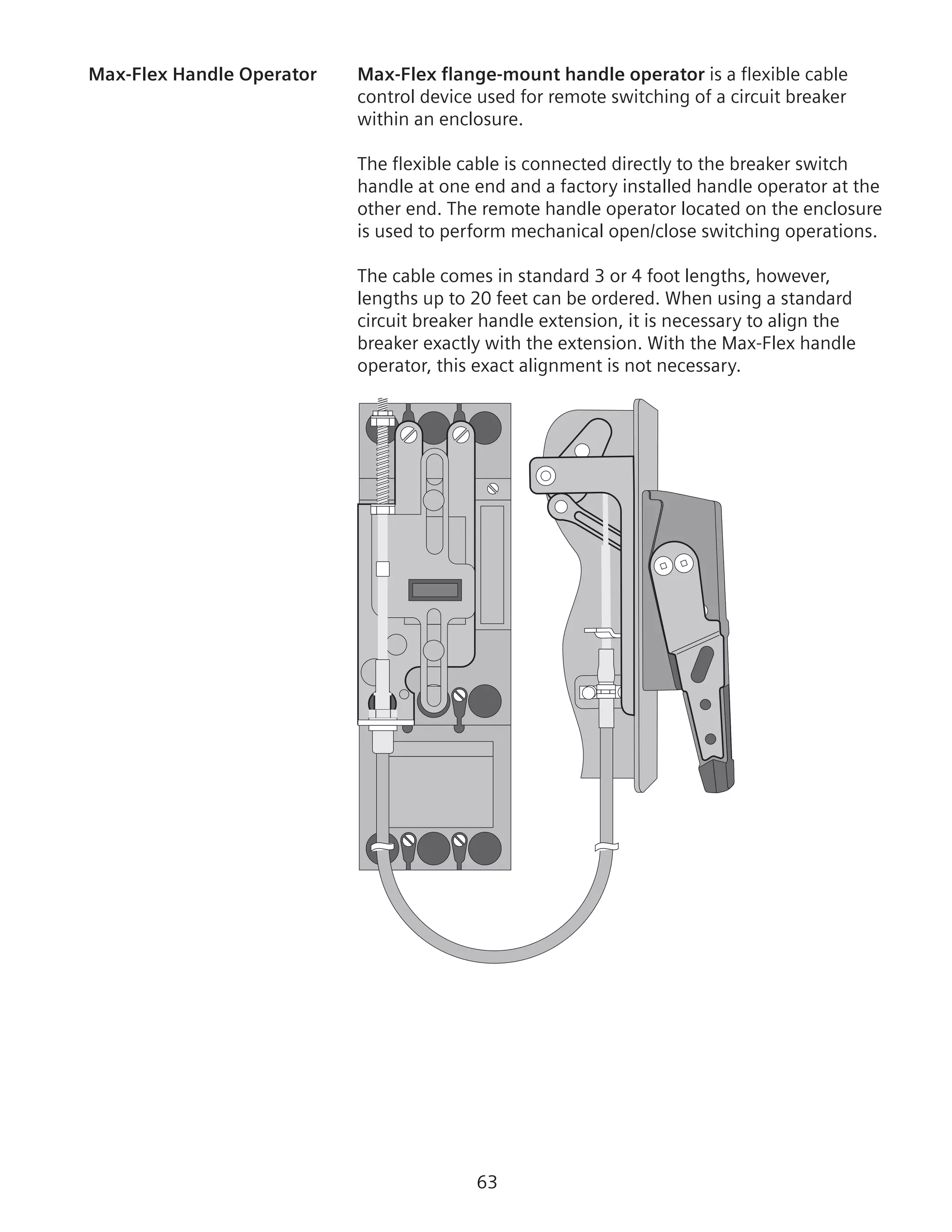 63
Max-Flex Handle Operator	 Max-Flex flange-mount handle operator is a flexible cable
control device used for remote switching of a circuit breaker
within an enclosure.
The flexible cable is connected directly to the breaker switch
handle at one end and a factory installed handle operator at the
other end. The remote handle operator located on the enclosure
is used to perform mechanical open/close switching operations.
The cable comes in standard 3 or 4 foot lengths, however,
lengths up to 20 feet can be ordered. When using a standard
circuit breaker handle extension, it is necessary to align the
breaker exactly with the extension. With the Max-Flex handle
operator, this exact alignment is not necessary.
 