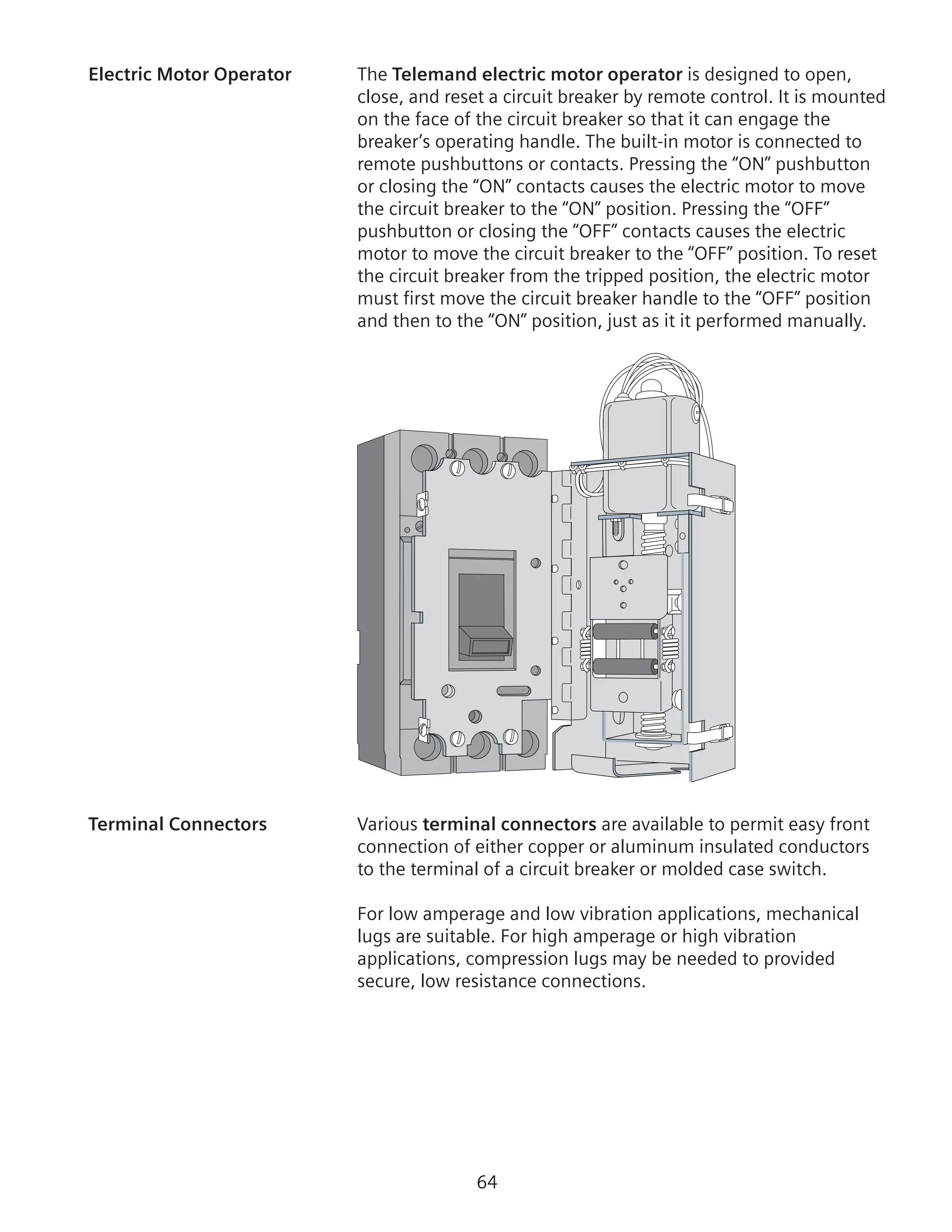 64
Electric Motor Operator	 The Telemand electric motor operator is designed to open,
close, and reset a circuit breaker by remote control. It is mounted
on the face of the circuit breaker so that it can engage the
breaker’s operating handle. The built-in motor is connected to
remote pushbuttons or contacts. Pressing the “ON” pushbutton
or closing the “ON” contacts causes the electric motor to move
the circuit breaker to the “ON” position. Pressing the “OFF”
pushbutton or closing the “OFF” contacts causes the electric
motor to move the circuit breaker to the “OFF” position. To reset
the circuit breaker from the tripped position, the electric motor
must first move the circuit breaker handle to the “OFF” position
and then to the “ON” position, just as it it performed manually.
Terminal Connectors	 Various terminal connectors are available to permit easy front
connection of either copper or aluminum insulated conductors
to the terminal of a circuit breaker or molded case switch.
For low amperage and low vibration applications, mechanical
lugs are suitable. For high amperage or high vibration
applications, compression lugs may be needed to provided
secure, low resistance connections.
 