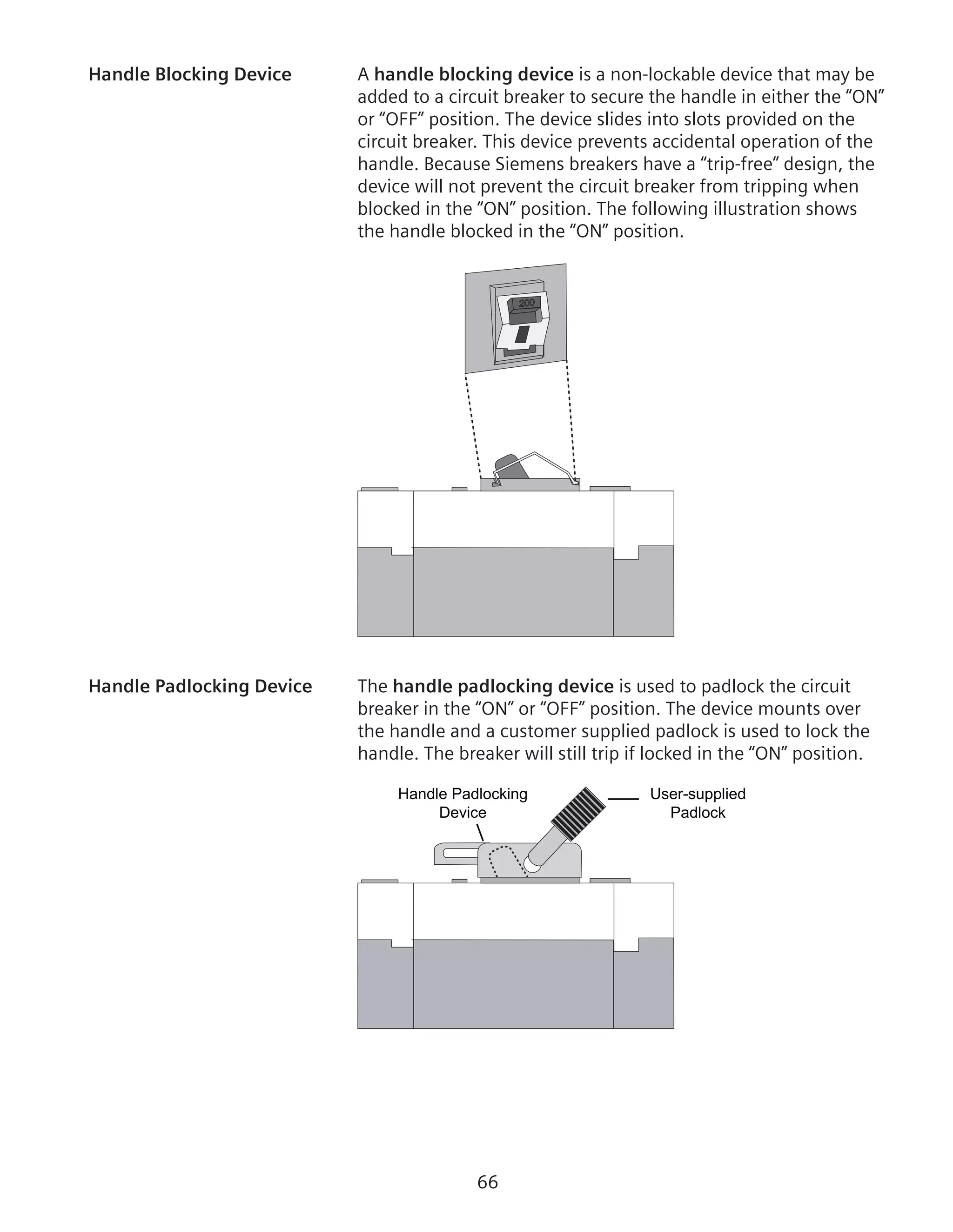 66
Handle Blocking Device	 A handle blocking device is a non-lockable device that may be
added to a circuit breaker to secure the handle in either the “ON”
or “OFF” position. The device slides into slots provided on the
circuit breaker. This device prevents accidental operation of the
handle. Because Siemens breakers have a “trip-free” design, the
device will not prevent the circuit breaker from tripping when
blocked in the “ON” position. The following illustration shows
the handle blocked in the “ON” position.
200
Handle Padlocking Device	 The handle padlocking device is used to padlock the circuit
breaker in the “ON” or “OFF” position. The device mounts over
the handle and a customer supplied padlock is used to lock the
handle. The breaker will still trip if locked in the “ON” position.
User-supplied
Padlock
Handle Padlocking
Device
 