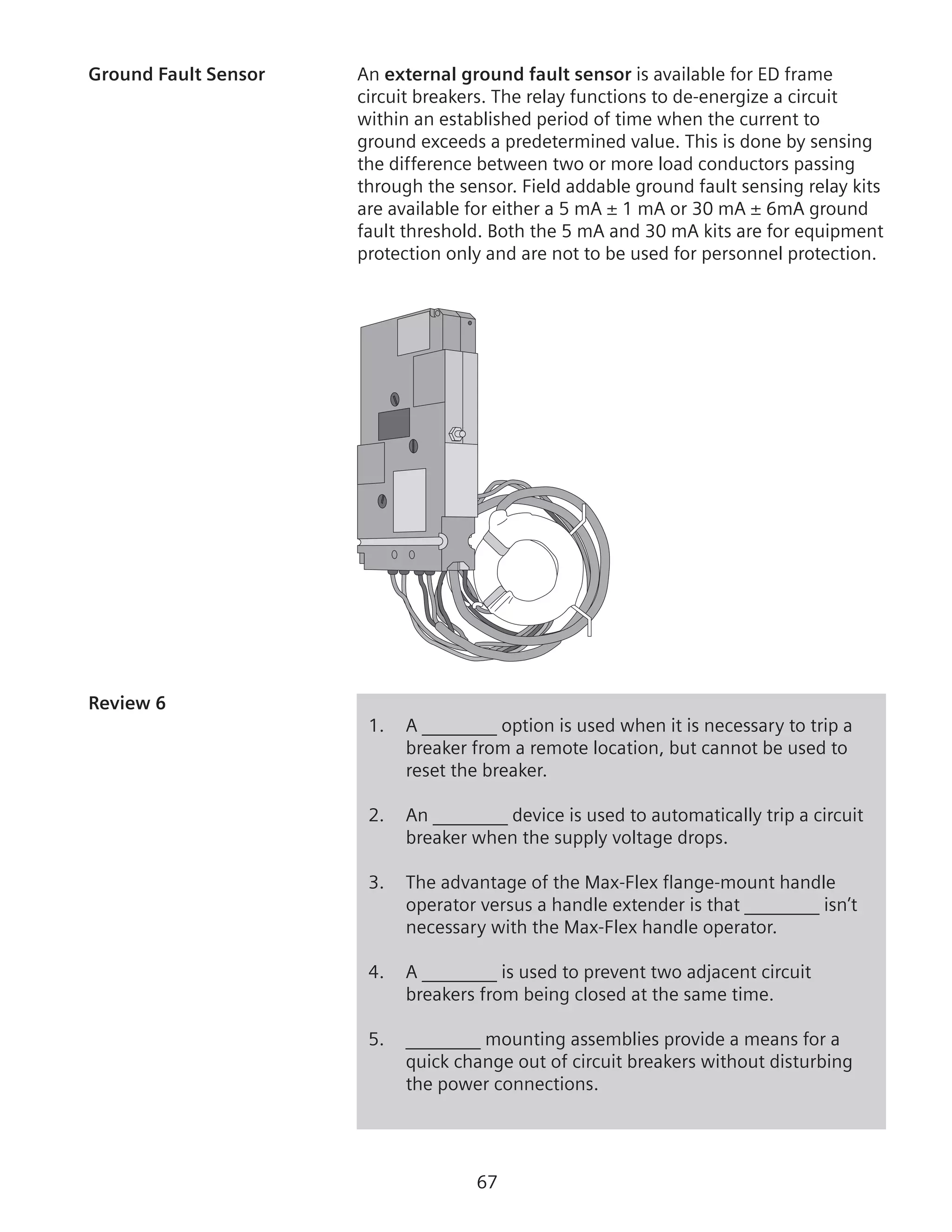 67
Ground Fault Sensor	 An external ground fault sensor is available for ED frame
circuit breakers. The relay functions to de-energize a circuit
within an established period of time when the current to
ground exceeds a predetermined value. This is done by sensing
the difference between two or more load conductors passing
through the sensor. Field addable ground fault sensing relay kits
are available for either a 5 mA ± 1 mA or 30 mA ± 6mA ground
fault threshold. Both the 5 mA and 30 mA kits are for equipment
protection only and are not to be used for personnel protection.
Review 6	
1.	 A ________ option is used when it is necessary to trip a
breaker from a remote location, but cannot be used to
reset the breaker.
2.	 An ________ device is used to automatically trip a circuit
breaker when the supply voltage drops.
3.	 The advantage of the Max-Flex flange-mount handle
operator versus a handle extender is that ________ isn’t
necessary with the Max-Flex handle operator.
4.	 A ________ is used to prevent two adjacent circuit
breakers from being closed at the same time.
5.	 ________ mounting assemblies provide a means for a
quick change out of circuit breakers without disturbing
the power connections.
 