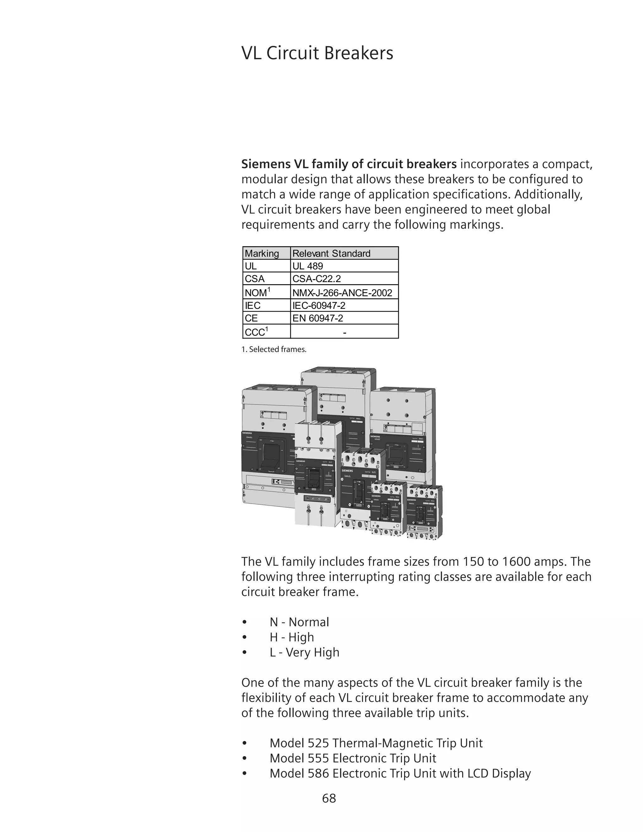 68
VL Circuit Breakers
Siemens VL family of circuit breakers incorporates a compact,
modular design that allows these breakers to be configured to
match a wide range of application specifications. Additionally,
VL circuit breakers have been engineered to meet global
requirements and carry the following markings.
Marking Relevant Standard
UL UL 489
CSA CSA-C22.2
NOM1
NMX-J-266-ANCE-2002
IEC IEC-60947-2
CE EN 60947-2
CCC1
-
1. Selected frames.
!
!
! DANGER
DANGER PELIGRO
ON
OFF
O
I
Type/Typo
NNGFrame MG
!
!
! DANGER
DANGER PELIGRO
ON
OFF
O
I
Type/Typo
NNGFrame MG
ON
OFF
O800A
I
Type/Typo
NMG
!
!
! DANGER
DANGER PELIGRO
Frame MG
ON
I
O
OFF
600A
Frame - LG
Type/Tipo
NLG
400A
OFF
O
ION
Type/Tipo NJG
Frame JG
250A
OFF
O
ION
Type/Tipo NFG
Frame FG
ESC
150A
OFF
O
ION
Type/Tipo NDG
Frame DG
The VL family includes frame sizes from 150 to 1600 amps. The
following three interrupting rating classes are available for each
circuit breaker frame.
•	 N - Normal
•	 H - High
•	 L - Very High
One of the many aspects of the VL circuit breaker family is the
flexibility of each VL circuit breaker frame to accommodate any
of the following three available trip units.
•	 Model 525 Thermal-Magnetic Trip Unit
•	 Model 555 Electronic Trip Unit
•	 Model 586 Electronic Trip Unit with LCD Display
 