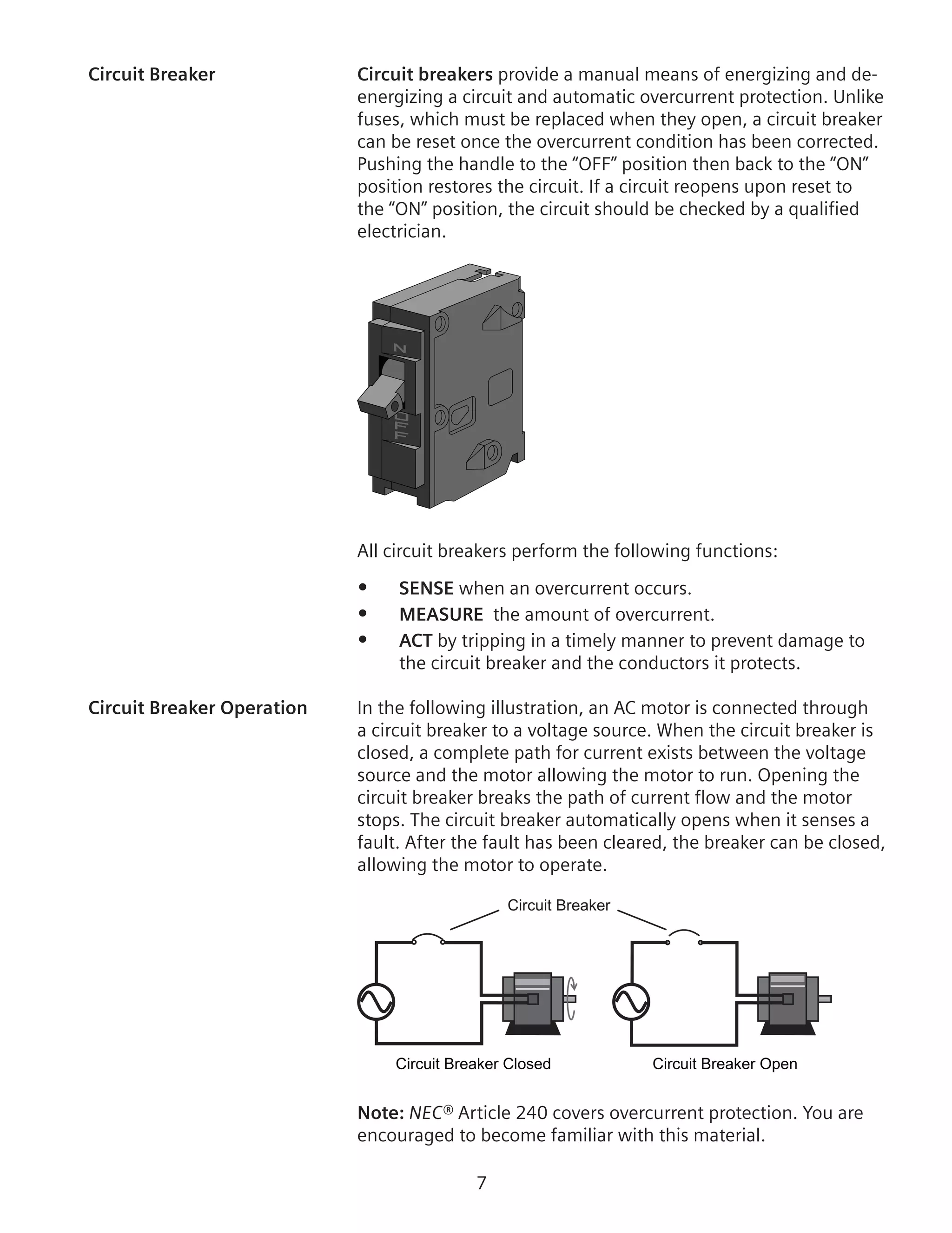 Circuit Breaker	 Circuit breakers provide a manual means of energizing and de-
energizing a circuit and automatic overcurrent protection. Unlike
fuses, which must be replaced when they open, a circuit breaker
can be reset once the overcurrent condition has been corrected.
Pushing the handle to the “OFF” position then back to the “ON”
position restores the circuit. If a circuit reopens upon reset to
the “ON” position, the circuit should be checked by a qualified
electrician.
All circuit breakers perform the following functions:
•	 SENSE when an overcurrent occurs.
•	 MEASURE the amount of overcurrent.
•	 ACT by tripping in a timely manner to prevent damage to
the circuit breaker and the conductors it protects.
Circuit Breaker Operation	 In the following illustration, an AC motor is connected through
a circuit breaker to a voltage source. When the circuit breaker is
closed, a complete path for current exists between the voltage
source and the motor allowing the motor to run. Opening the
circuit breaker breaks the path of current flow and the motor
stops. The circuit breaker automatically opens when it senses a
fault. After the fault has been cleared, the breaker can be closed,
allowing the motor to operate.
Circuit Breaker
Circuit Breaker Closed
Motor Running
Circuit Breaker Open
Motor Stopped
Note: NEC® Article 240 covers overcurrent protection. You are
encouraged to become familiar with this material.
 