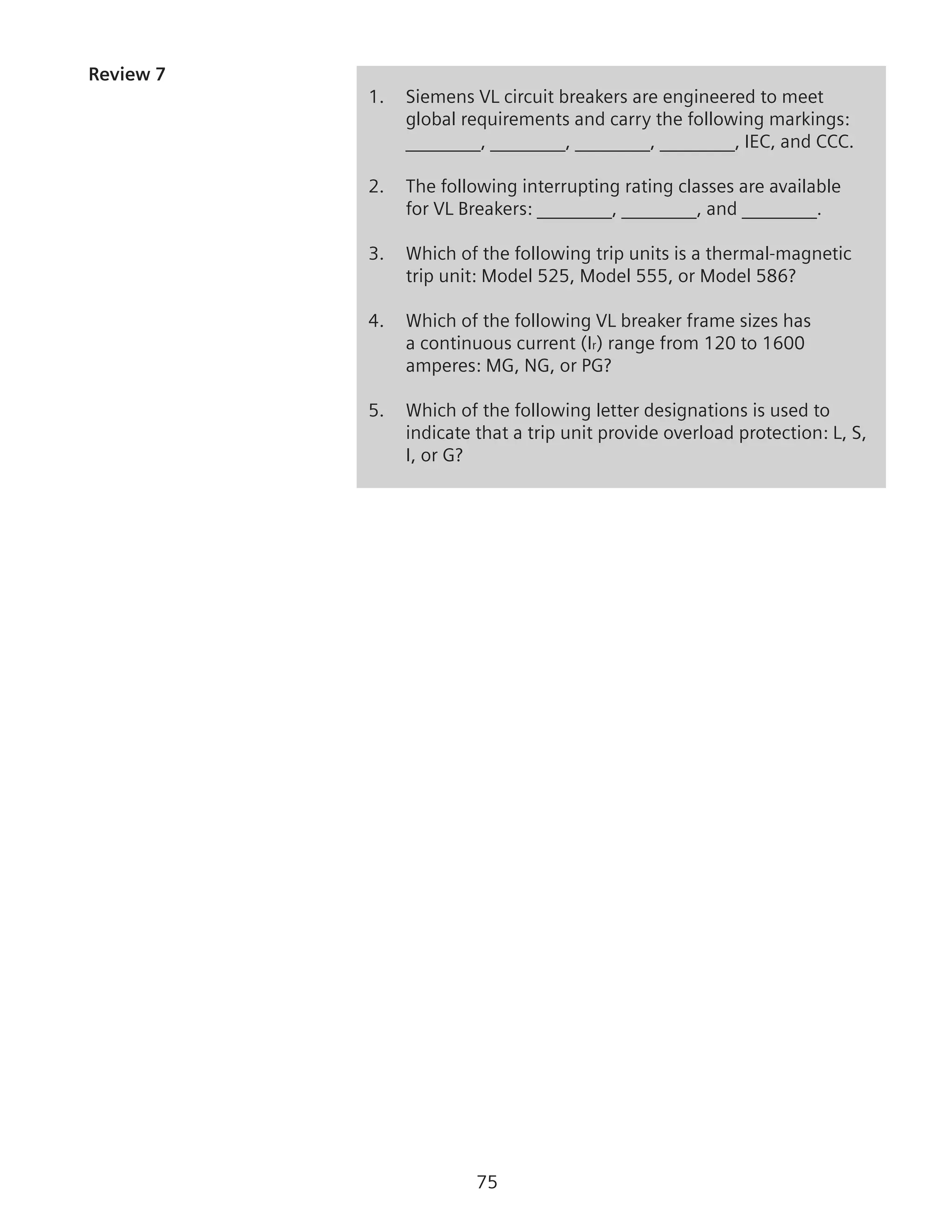 75
Review 7	
1.	 Siemens VL circuit breakers are engineered to meet
global requirements and carry the following markings:
________, ________, ________, ________, IEC, and CCC.
2.	 The following interrupting rating classes are available
for VL Breakers: ________, ________, and ________.
3. 	 Which of the following trip units is a thermal-magnetic
trip unit: Model 525, Model 555, or Model 586?
4.	 Which of the following VL breaker frame sizes has
a continuous current (Ir) range from 120 to 1600
amperes: MG, NG, or PG?
5.	 Which of the following letter designations is used to
indicate that a trip unit provide overload protection: L, S,
I, or G?
 