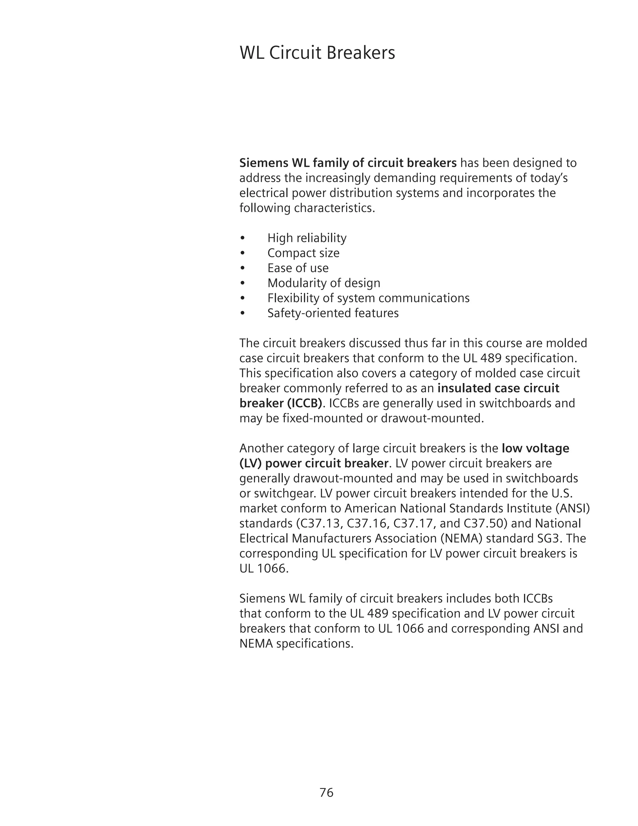 76
WL Circuit Breakers
Siemens WL family of circuit breakers has been designed to
address the increasingly demanding requirements of today’s
electrical power distribution systems and incorporates the
following characteristics.
•	 High reliability
•	 Compact size
•	 Ease of use
•	 Modularity of design
•	 Flexibility of system communications
•	 Safety-oriented features
The circuit breakers discussed thus far in this course are molded
case circuit breakers that conform to the UL 489 specification.
This specification also covers a category of molded case circuit
breaker commonly referred to as an insulated case circuit
breaker (ICCB). ICCBs are generally used in switchboards and
may be fixed-mounted or drawout-mounted.
Another category of large circuit breakers is the low voltage
(LV) power circuit breaker. LV power circuit breakers are
generally drawout-mounted and may be used in switchboards
or switchgear. LV power circuit breakers intended for the U.S.
market conform to American National Standards Institute (ANSI)
standards (C37.13, C37.16, C37.17, and C37.50) and National
Electrical Manufacturers Association (NEMA) standard SG3. The
corresponding UL specification for LV power circuit breakers is
UL 1066.
Siemens WL family of circuit breakers includes both ICCBs
that conform to the UL 489 specification and LV power circuit
breakers that conform to UL 1066 and corresponding ANSI and
NEMA specifications.
 