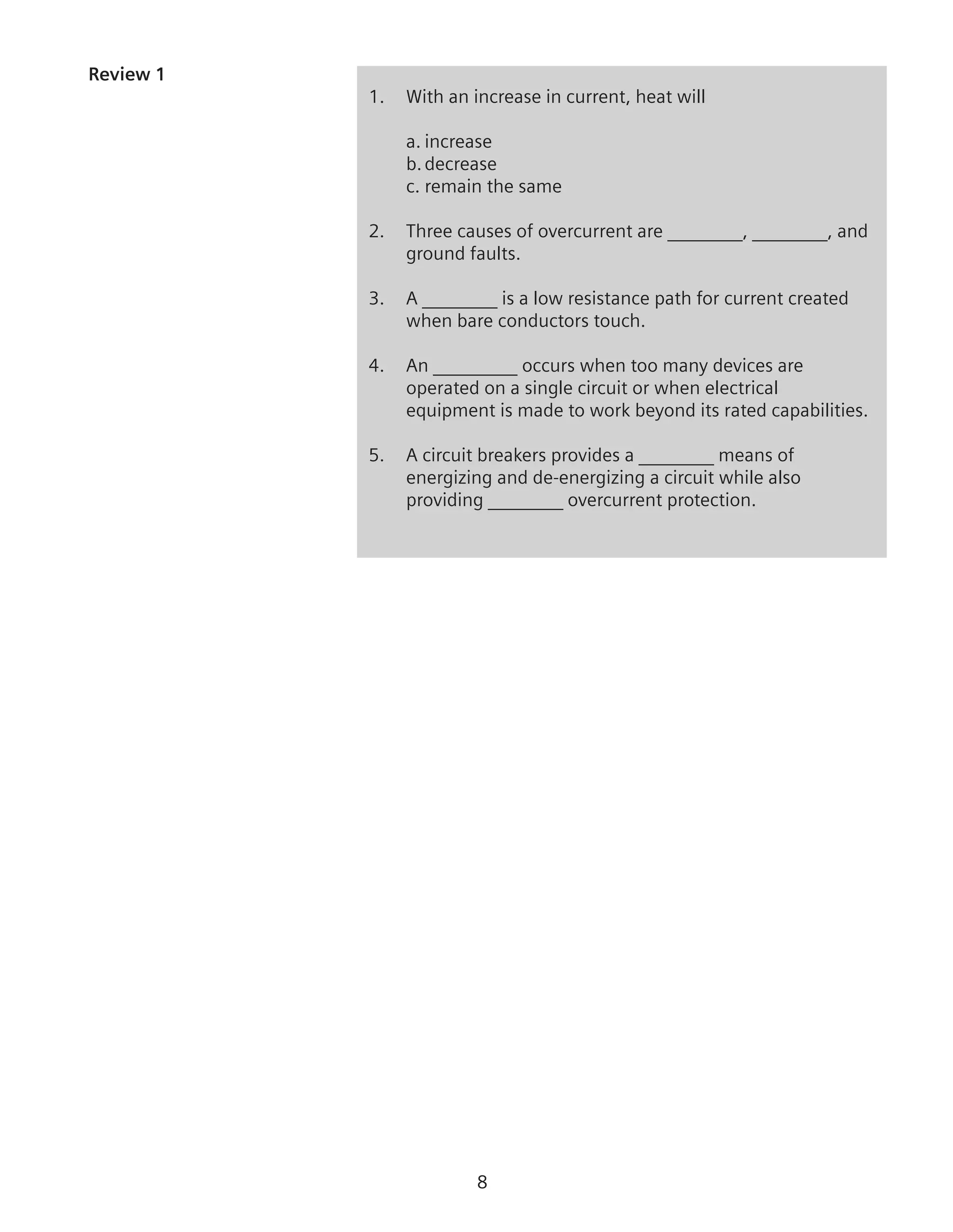 Review 1
1.	 With an increase in current, heat will
	 a.	increase
	 b.	decrease
	 c.	remain the same
2.	 Three causes of overcurrent are ________, ________, and
ground faults.
3.	 A ________ is a low resistance path for current created
when bare conductors touch.
4.	 An _________ occurs when too many devices are
operated on a single circuit or when electrical
equipment is made to work beyond its rated capabilities.
5.	 A circuit breakers provides a ________ means of
energizing and de-energizing a circuit while also
providing ________ overcurrent protection.
 