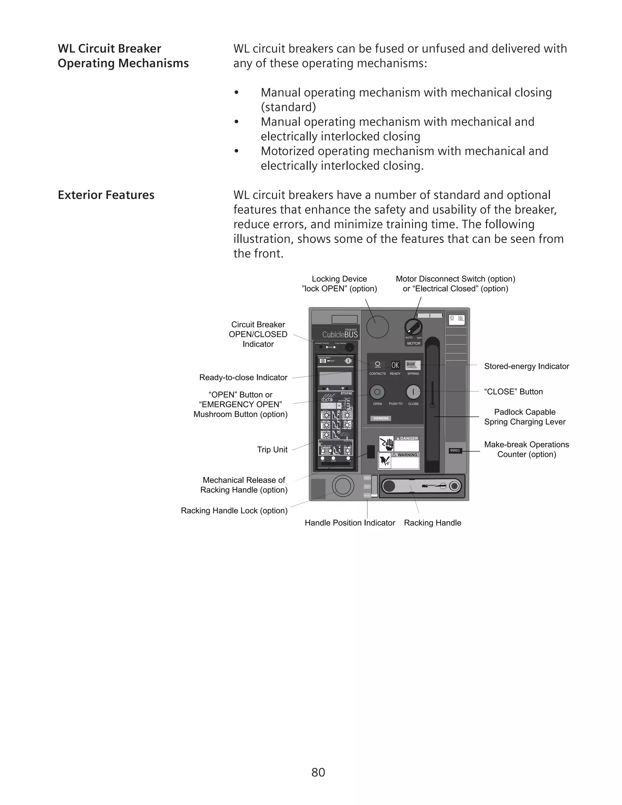 80
WL Circuit Breaker	 WL circuit breakers can be fused or unfused and delivered with
Operating Mechanisms	 any of these operating mechanisms:
•	 Manual operating mechanism with mechanical closing
(standard)
•	 Manual operating mechanism with mechanical and
electrically interlocked closing
•	 Motorized operating mechanism with mechanical and
electrically interlocked closing.
Exterior Features	 WL circuit breakers have a number of standard and optional
features that enhance the safety and usability of the breaker,
reduce errors, and minimize training time. The following
illustration, shows some of the features that can be seen from
the front.
CubicleBUS
integrated
RESET
BREAKER TRIPPED FUSE TRIPPED
=
12
g
Rating Plug
OFF ON
1
1
1
1
1
SI
ETU745
AUTO OFF
MOTOR
OK CHARGEDOPEN
CONTACTS READY SPRING
OPEN PUSH TO CLOSE
! WARNING
! DANGER
UL
LISTED
SA
99993
DISCON
TEST
CONNECT
Locking Device
”lock OPEN” (option)
Motor Disconnect Switch (option)
or “Electrical Closed” (option)
Trip Unit
Racking Handle Lock (option)
Mechanical Release of
Racking Handle (option)
“OPEN” Button or
“EMERGENCY OPEN”
Mushroom Button (option)
Circuit Breaker
OPEN/CLOSED
Indicator
Ready-to-close Indicator
Stored-energy Indicator
“CLOSE” Button
Handle Position Indicator Racking Handle
Padlock Capable
Spring Charging Lever
Make-break Operations
Counter (option)
 