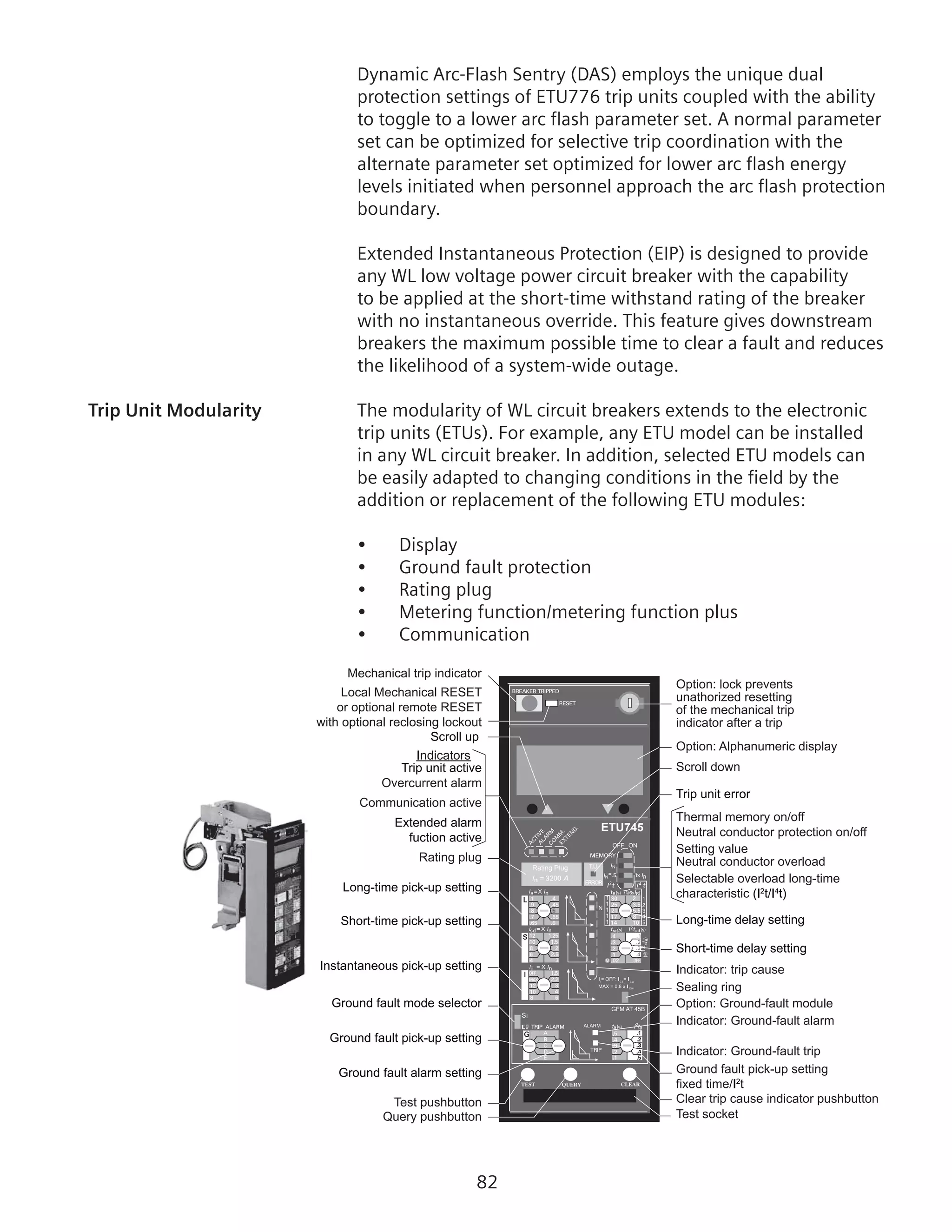 82
Dynamic Arc-Flash Sentry (DAS) employs the unique dual
protection settings of ETU776 trip units coupled with the ability
to toggle to a lower arc flash parameter set. A normal parameter
set can be optimized for selective trip coordination with the
alternate parameter set optimized for lower arc flash energy
levels initiated when personnel approach the arc flash protection
boundary.
Extended Instantaneous Protection (EIP) is designed to provide
any WL low voltage power circuit breaker with the capability
to be applied at the short-time withstand rating of the breaker
with no instantaneous override. This feature gives downstream
breakers the maximum possible time to clear a fault and reduces
the likelihood of a system-wide outage.
Trip Unit Modularity	 The modularity of WL circuit breakers extends to the electronic
trip units (ETUs). For example, any ETU model can be installed
in any WL circuit breaker. In addition, selected ETU models can
be easily adapted to changing conditions in the field by the
addition or replacement of the following ETU modules:
•	 Display
•	 Ground fault protection
•	 Rating plug
•	 Metering function/metering function plus
•	 Communication
=
12
g
Rating Plug
OFF ON
1
1
1
1
1
SI
ETU745
Option: lock prevents
unathorized resetting
of the mechanical trip
indicator after a trip
Local Mechanical RESET
or optional remote RESET
with optional reclosing lockout
Sealing ring
Test socket
Overcurrent alarm
Clear trip cause indicator pushbutton
Indicator: trip cause
Rating plug
Ground fault pick-up setting
fixed time/I2
t
Neutral conductor protection on/off
Communication active
Indicators
Test pushbutton
Query pushbutton
Option: Alphanumeric display
Scroll down
Thermal memory on/off
Setting value
Neutral conductor overload
Indicator: Ground-fault trip
Indicator: Ground-fault alarm
Option: Ground-fault module
Selectable overload long-time
characteristic (I2
t/I4
t)
Mechanical trip indicator
Scroll up
Trip unit active
Extended alarm
fuction active
Long-time pick-up setting
Short-time pick-up setting
Instantaneous pick-up setting
Ground fault mode selector
Ground fault pick-up setting
Ground fault alarm setting
Trip unit error
Long-time delay setting
Short-time delay setting
 