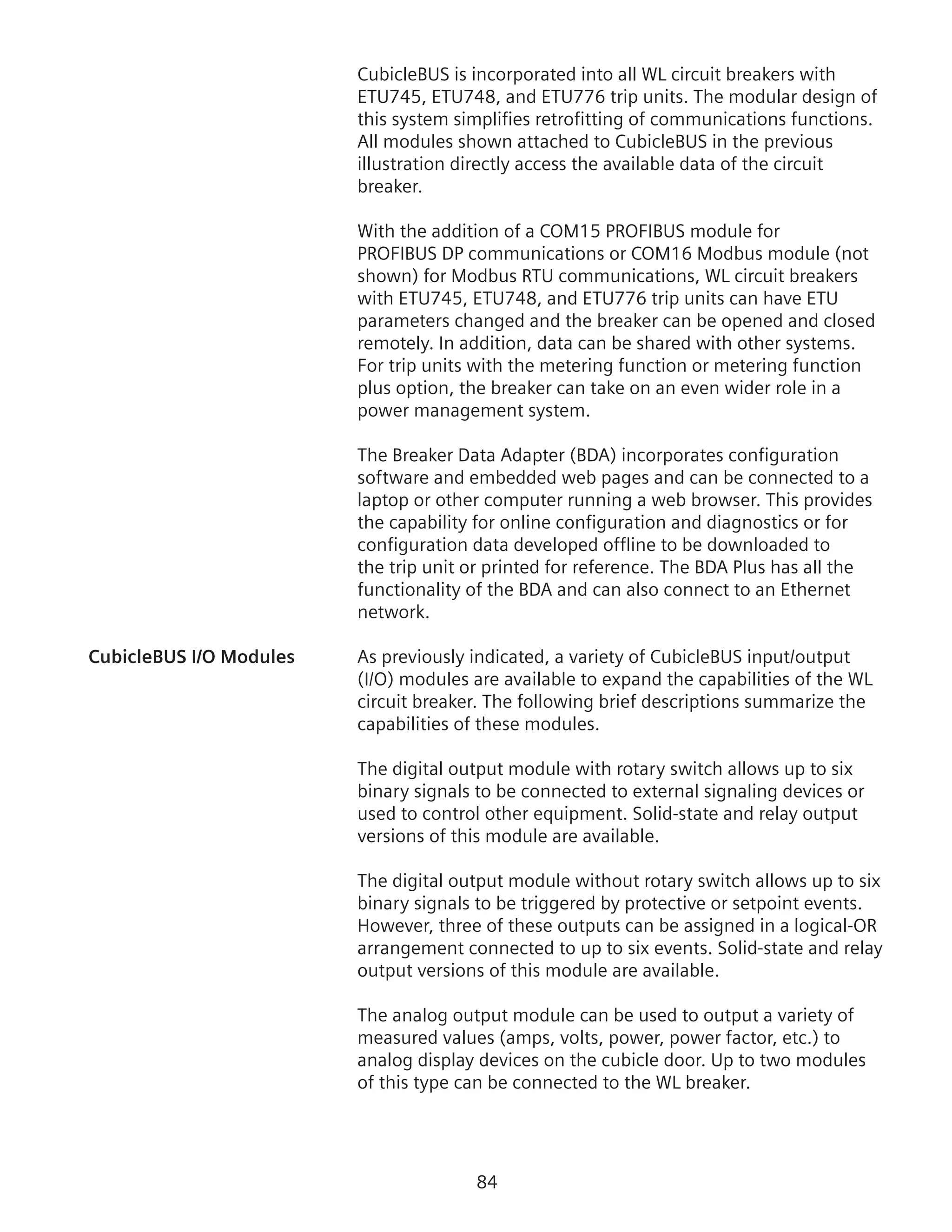 84
CubicleBUS is incorporated into all WL circuit breakers with
ETU745, ETU748, and ETU776 trip units. The modular design of
this system simplifies retrofitting of communications functions.
All modules shown attached to CubicleBUS in the previous
illustration directly access the available data of the circuit
breaker.
With the addition of a COM15 PROFIBUS module for
PROFIBUS DP communications or COM16 Modbus module (not
shown) for Modbus RTU communications, WL circuit breakers
with ETU745, ETU748, and ETU776 trip units can have ETU
parameters changed and the breaker can be opened and closed
remotely. In addition, data can be shared with other systems.
For trip units with the metering function or metering function
plus option, the breaker can take on an even wider role in a
power management system.
The Breaker Data Adapter (BDA) incorporates configuration
software and embedded web pages and can be connected to a
laptop or other computer running a web browser. This provides
the capability for online configuration and diagnostics or for
configuration data developed offline to be downloaded to
the trip unit or printed for reference. The BDA Plus has all the
functionality of the BDA and can also connect to an Ethernet
network.
CubicleBUS I/O Modules	 As previously indicated, a variety of CubicleBUS input/output
(I/O) modules are available to expand the capabilities of the WL
circuit breaker. The following brief descriptions summarize the
capabilities of these modules.
The digital output module with rotary switch allows up to six
binary signals to be connected to external signaling devices or
used to control other equipment. Solid-state and relay output
versions of this module are available.
The digital output module without rotary switch allows up to six
binary signals to be triggered by protective or setpoint events.
However, three of these outputs can be assigned in a logical-OR
arrangement connected to up to six events. Solid-state and relay
output versions of this module are available.
The analog output module can be used to output a variety of
measured values (amps, volts, power, power factor, etc.) to
analog display devices on the cubicle door. Up to two modules
of this type can be connected to the WL breaker.
 