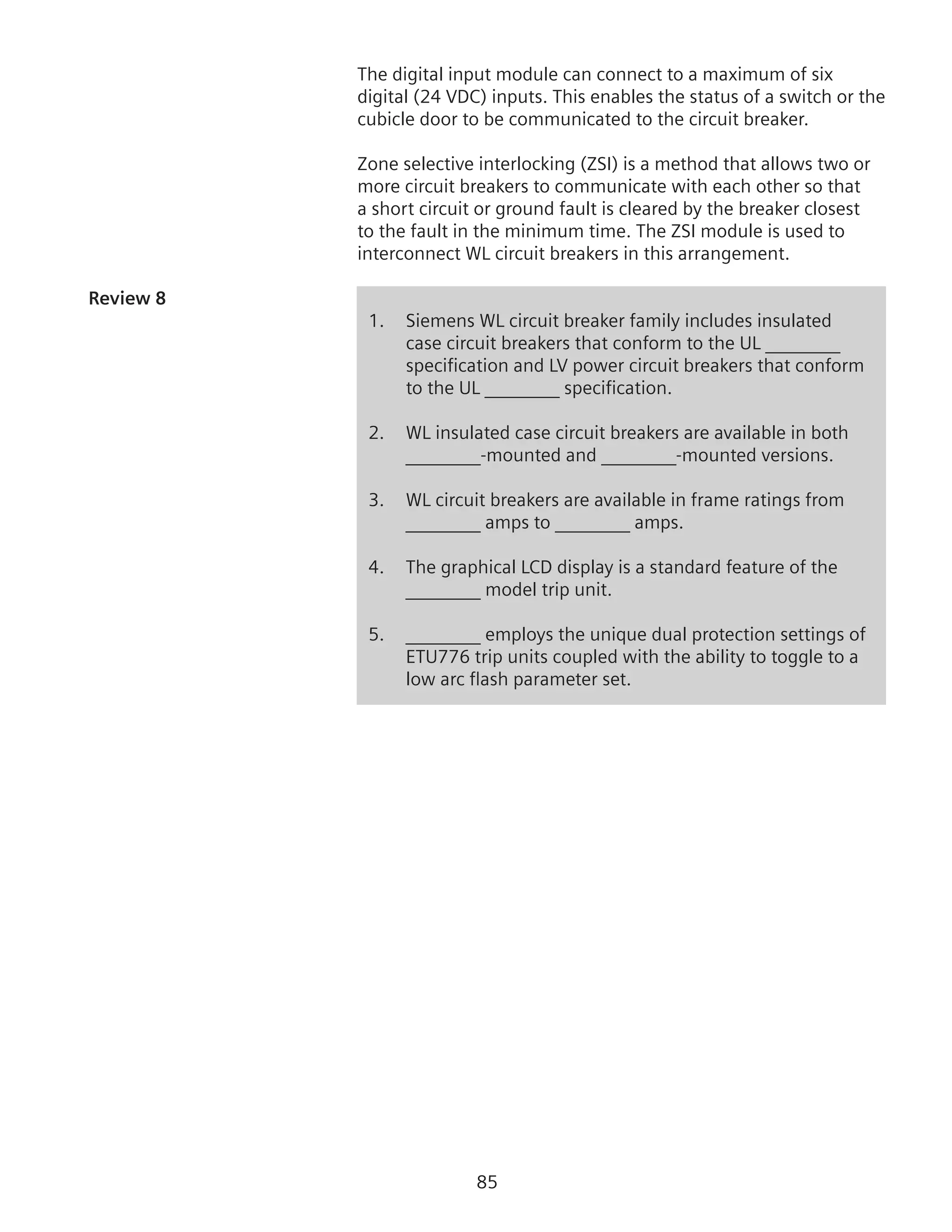 85
The digital input module can connect to a maximum of six
digital (24 VDC) inputs. This enables the status of a switch or the
cubicle door to be communicated to the circuit breaker.
Zone selective interlocking (ZSI) is a method that allows two or
more circuit breakers to communicate with each other so that
a short circuit or ground fault is cleared by the breaker closest
to the fault in the minimum time. The ZSI module is used to
interconnect WL circuit breakers in this arrangement.
Review 8	
1.	 Siemens WL circuit breaker family includes insulated
case circuit breakers that conform to the UL ________
specification and LV power circuit breakers that conform
to the UL ________ specification.
2.	 WL insulated case circuit breakers are available in both
________-mounted and ________-mounted versions.
3. 	 WL circuit breakers are available in frame ratings from
________ amps to ________ amps.
4.	 The graphical LCD display is a standard feature of the
	 ________ model trip unit.
5. 	 ________ employs the unique dual protection settings of
ETU776 trip units coupled with the ability to toggle to a
low arc flash parameter set.
 