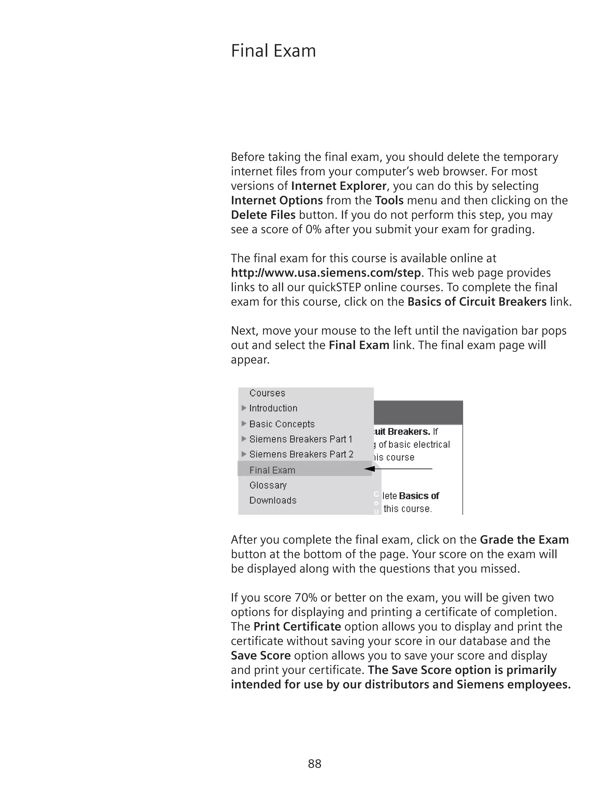 88
Final Exam
Before taking the final exam, you should delete the temporary
internet files from your computer’s web browser. For most
versions of Internet Explorer, you can do this by selecting
Internet Options from the Tools menu and then clicking on the
Delete Files button. If you do not perform this step, you may
see a score of 0% after you submit your exam for grading.
The final exam for this course is available online at
http://www.usa.siemens.com/step. This web page provides
links to all our quickSTEP online courses. To complete the final
exam for this course, click on the Basics of Circuit Breakers link.
Next, move your mouse to the left until the navigation bar pops
out and select the Final Exam link. The final exam page will
appear.
After you complete the final exam, click on the Grade the Exam
button at the bottom of the page. Your score on the exam will
be displayed along with the questions that you missed.
If you score 70% or better on the exam, you will be given two
options for displaying and printing a certificate of completion.
The Print Certificate option allows you to display and print the
certificate without saving your score in our database and the
Save Score option allows you to save your score and display
and print your certificate. The Save Score option is primarily
intended for use by our distributors and Siemens employees.
 
