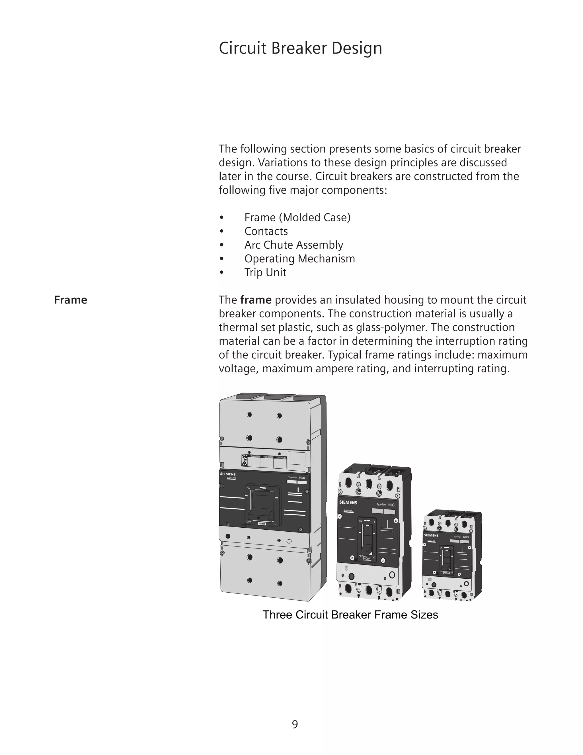 Circuit Breaker Design
The following section presents some basics of circuit breaker
design. Variations to these design principles are discussed
later in the course. Circuit breakers are constructed from the
following five major components:
•	 Frame (Molded Case)
•	 Contacts
•	 Arc Chute Assembly
•	 Operating Mechanism
•	 Trip Unit
Frame	 The frame provides an insulated housing to mount the circuit
breaker components. The construction material is usually a
thermal set plastic, such as glass-polymer. The construction
material can be a factor in determining the interruption rating
of the circuit breaker. Typical frame ratings include: maximum
voltage, maximum ampere rating, and interrupting rating.
Three Circuit Breaker Frame Sizes
ON
OFF
O800A
I
Type/Typo
NMG
!
!
! DANGER
DANGER PELIGRO
Frame MG
400A
OFF O
ION
Type/Tipo NJG
Frame DG
150A
OFF
O
ION
Type/Tipo NDG
Frame DG
 
