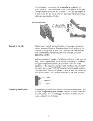 12
Circuit breakers commonly use an arc chute assembly to
quench the arc. This assembly is made up of several “U” shaped
steel plates that surround the contacts. As the arc developes, it
is drawn into the arc chute where it is divided into smaller arcs,
which are extinguished faster.
Arc Chute Assembly
Arc Quenched by
Arc Chute Assembly
Operating Handle	 As previously stated, a circuit breaker must provide a manual
means for energizing and de-energizing a circuit and must be
capable of being reset after a fault condition has been cleared.
These capabilities are typically provided through use of an
operating handle.
	 Molded case circuit breakers (MCCBs) are trip free, meaning that
they cannot be prevented from tripping by holding or blocking
the operating handle in the “ON” position. There are three
positions of the operating handle: “ON” (contacts closed), “OFF”
(contacts open), and “TRIPPED” (mechanism in tripped position,
contacts open). The circuit breaker is reset after a trip by moving
the handle to the “OFF” position and then to the “ON” position.
“ON”
“TRIPPED”
“OFF”
Operating Mechanism	 The operating handle is connected to the moveable contact arm
through an operating mechanism. Siemens molded case circuit
breakers use an over-center toggle mechanism that is a quick-
make and quick-break design.
 