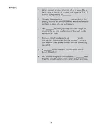19
Review 2
1.	 When a circuit breaker is turned off or is tripped by a
fault current, the circuit breaker interrupts the flow of
current by separating its ________.
2.	 Siemens developed the ________ contact design that
greatly reduces the amount of time it takes for breaker
contacts to open when a fault occurs.
3.	 The ________ assembly reduces contact damage by
dividing the arc into smaller segments which can be
extinguished faster.
4.	 Siemens circuit breakers use an ________ toggle
mechanism that ensures that the breaker’s contacts
will open or close quickly when a breaker is manually
operated.
5.	 A ________ strip is made of two dissimilar metals
bonded together.
6.	 In a thermal-magnetic circuit breaker, a ________ field
trips the circuit breaker when a short circuit is sensed.
 