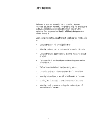 Introduction
Welcome to another course in the STEP series, Siemens
Technical Education Program, designed to help our distributors
and customers better understand Siemens Industry, Inc.
products. This course covers Basics of Circuit Breakers and
related products.
Upon completion of Basics of Circuit Breakers you will be able
to:
•	 Explain the need for circuit protection
•	 Identify various types of overcurrent protection devices
•	 Explain the basic operation of a thermal-magnetic circuit
breaker
•	 Describe circuit breaker characteristics shown on a time-
current curve
•	 Define important circuit breaker rating terms
•	 Explain why circuit breaker coordination is important
•	 Identify internal and external circuit breaker accessories
•	 Identify the various types of Siemens circuit breakers
•	 Identify circuit protection ratings for various types of
Siemens circuit breakers
 