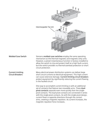 21
Interchangeable Trip Unit
Molded Case Switch	 Siemens molded case switches employ the same operating
mechanism as the thermal-magnetic and magnetic-only units.
However, a preset instantaneous function is factory installed to
allow the switch to trip and protect itself at a high fault current,
but the switch provides no thermal overload protection or short
circuit protection.
Current Limiting	 Many electrical power distribution systems can deliver large
Circuit Breakers	 short circuit currents to electrical equipment. This high current
can cause extensive damage. Current limiting circuit breakers
protect equipment by significantly reducing the current flowing
in the faulted circuit.
	 One way to accomplish current limiting is with an additional
set of contacts that feature two moveable arms. These dual-
pivot contacts separate even more quickly than the single-
pivot contacts. The dual-pivot contacts are connected in series
with the single-pivot contacts. As with the single-pivot design,
current flows in opposite directions through the contact
arms, creating a magnetic repulsion. As current increases, the
magnetic repulsion force increases.
 