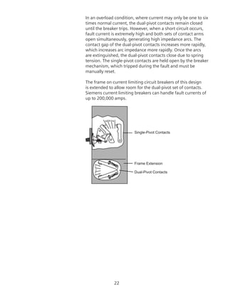 22
In an overload condition, where current may only be one to six
times normal current, the dual-pivot contacts remain closed
until the breaker trips. However, when a short circuit occurs,
fault current is extremely high and both sets of contact arms
open simultaneously, generating high impedance arcs. The
contact gap of the dual-pivot contacts increases more rapidly,
which increases arc impedance more rapidly. Once the arcs
are extinguished, the dual-pivot contacts close due to spring
tension. The single-pivot contacts are held open by the breaker
mechanism, which tripped during the fault and must be
manually reset.
The frame on current limiting circuit breakers of this design
is extended to allow room for the dual-pivot set of contacts.
Siemens current limiting breakers can handle fault currents of
up to 200,000 amps.
Single-Pivot Contacts
Frame Extension
Dual-Pivot Contacts
 