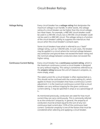 24
Circuit Breaker Ratings
Voltage Rating	 Every circuit breaker has a voltage rating that designates the
maximum voltage it can handle. In other words, the voltage
rating of a circuit breaker can be higher than the circuit voltage,
but never lower. For example, a 480 VAC circuit breaker could
be used in a 240 VAC circuit, but a 240 VAC circuit breaker could
not be used in a 480 VAC circuit. The voltage rating is a function
of the circuit breaker’s ability to suppress the internal arc that
occurs when the circuit breaker’s contacts open.
	 Some circuit breakers have what is referred to as a “slash”
voltage rating, such as 120/240 volts. In such cases, the breaker
may be applied in a circuit where the nominal voltage between
any conductor and ground does not exceed the lower rating and
the nominal voltage between conductors does not exceed the
higher rating.
Continuous Current Rating	 Every circuit breaker has a continuous current rating, which is
the maximum continuous current a circuit breaker is designed
to carry without tripping. This rating is sometimes referred to as
the ampere rating because the unit of measure is amperes, or,
more simply, amps.
The rated current for a circuit breaker is often represented as In.
This should not be confused with the current setting (Ir), which
applies to those circuit breakers that have a continuous current
adjustment. Ir is the maximum continuous current that a circuit
breaker can carry without tripping for the given continuous
current setting. Ir may be specified in amps or as a percentage of
In.
As mentioned previously, conductors are rated for how much
current they can carry continuously. This is commonly referred
to as the conductor’s ampacity. In general, the ampacity of
conductors must be at least equal to the sum of any non-
continuous load current plus 125% of the continuous load
current. Conductor ampacity is one of the factors that must be
considered when selecting and applying a circuit breaker.
 