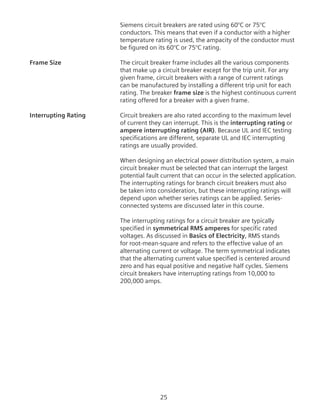 25
Siemens circuit breakers are rated using 60°C or 75°C
conductors. This means that even if a conductor with a higher
temperature rating is used, the ampacity of the conductor must
be figured on its 60°C or 75°C rating.
Frame Size	 The circuit breaker frame includes all the various components
that make up a circuit breaker except for the trip unit. For any
given frame, circuit breakers with a range of current ratings
can be manufactured by installing a different trip unit for each
rating. The breaker frame size is the highest continuous current
rating offered for a breaker with a given frame.
Interrupting Rating	 Circuit breakers are also rated according to the maximum level
of current they can interrupt. This is the interrupting rating or
ampere interrupting rating (AIR). Because UL and IEC testing
specifications are different, separate UL and IEC interrupting
ratings are usually provided.
	 When designing an electrical power distribution system, a main
circuit breaker must be selected that can interrupt the largest
potential fault current that can occur in the selected application.
The interrupting ratings for branch circuit breakers must also
be taken into consideration, but these interrupting ratings will
depend upon whether series ratings can be applied. Series-
connected systems are discussed later in this course.
	 The interrupting ratings for a circuit breaker are typically
specified in symmetrical RMS amperes for specific rated
voltages. As discussed in Basics of Electricity, RMS stands
for root-mean-square and refers to the effective value of an
alternating current or voltage. The term symmetrical indicates
that the alternating current value specified is centered around
zero and has equal positive and negative half cycles. Siemens
circuit breakers have interrupting ratings from 10,000 to
200,000 amps.
 