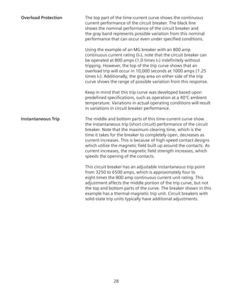 28
Overload Protection	 The top part of the time-current curve shows the continuous
current performance of the circuit breaker. The black line
shows the nominal performance of the circuit breaker and
the gray band represents possible variation from this nominal
performance that can occur even under specified conditions.
Using the example of an MG breaker with an 800 amp
continuous current rating (In), note that the circuit breaker can
be operated at 800 amps (1.0 times In) indefinitely without
tripping. However, the top of the trip curve shows that an
overload trip will occur in 10,000 seconds at 1000 amps (1.25
times In). Additionally, the gray area on either side of the trip
curve shows the range of possible variation from this response.
	 Keep in mind that this trip curve was developed based upon
predefined specifications, such as operation at a 40°C ambient
temperature. Variations in actual operating conditions will result
in variations in circuit breaker performance.
Instantaneous Trip	 The middle and bottom parts of this time-current curve show
the instantaneous trip (short circuit) performance of the circuit
breaker. Note that the maximum clearing time, which is the
time it takes for the breaker to completely open, decreases as
current increases. This is because of high-speed contact designs
which utilize the magnetic field built up around the contacts. As
current increases, the magnetic field strength increases, which
speeds the opening of the contacts.
	 This circuit breaker has an adjustable instantaneous trip point
from 3250 to 6500 amps, which is approximately four to
eight times the 800 amp continuous current unit rating. This
adjustment affects the middle portion of the trip curve, but not
the top and bottom parts of the curve. The breaker shown in this
example has a thermal-magnetic trip unit. Circuit breakers with
solid-state trip units typically have additional adjustments.
 