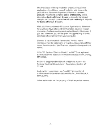 This knowledge will help you better understand customer
applications. In addition, you will be better able to describe
products and determine important differences between
products. You should complete Basics of Electricity before
attempting Basics of Circuit Breakers. An understanding of
many of the concepts covered in Basics of Electricity is required
for Basics of Circuit Breakers.
After you have completed this course, if you wish to determine
how well you have retained the information covered, you can
complete a final exam online as described later in this course. If
you pass the exam, you will be given the opportunity to print a
certificate of completion from your computer.
Siemens is a trademark of Siemens AG. Product names
mentioned may be trademarks or registered trademarks of their
respective companies. Specifications subject to change without
notice.
NFPA70®, National Electrical Code®, and NEC® are registered
trademarks of the National Fire Protection Association®, Quincy,
MA 02169.
NEMA® is a registered trademark and service mark of the
National Electrical Manufacturers Association, Rosslyn, VA
22209.
Underwriters Laboratories Inc.® and UL® are registered
trademarks of Underwriters Laboratories Inc., Northbrook, IL
60062-2096.
Other trademarks are the property of their respective owners.
 