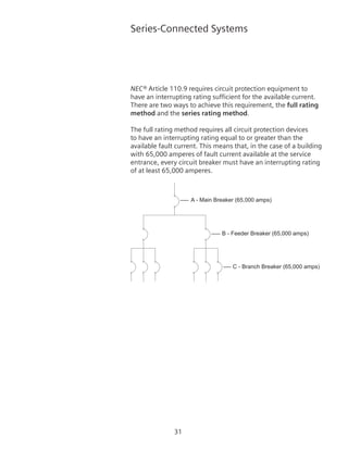 31
Series-Connected Systems
NEC® Article 110.9 requires circuit protection equipment to
have an interrupting rating sufficient for the available current.
There are two ways to achieve this requirement, the full rating
method and the series rating method.
The full rating method requires all circuit protection devices
to have an interrupting rating equal to or greater than the
available fault current. This means that, in the case of a building
with 65,000 amperes of fault current available at the service
entrance, every circuit breaker must have an interrupting rating
of at least 65,000 amperes.
A - Main Breaker (65,000 amps)
B - Feeder Breaker (65,000 amps)
C - Branch Breaker (65,000 amps)
 
