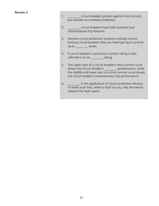 33
Review 3
1.	 ________ circuit breakers protect against short circuits,
but provide no overload protection.
2.	 ________ circuit breakers have both overload and
instantaneous trip features.
3.	 Siemens circuit protection products include current
limiting circuit breakers that can interrupt fault currents
up to ________ amps.
4.	 A circuit breaker’s continuous current rating is also
referred to as its ________ rating.
5.	 The upper part of a circuit breaker’s time-current curve
shows the circuit breaker’s ________ performance, while
the middle and lower part of a time-current curve shows
the circuit breaker’s instantaneous trip performance.
6.	 ________ is the application of circuit protection devices
in series such that, when a fault occurs, only the device
nearest the fault opens.
 