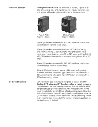 38
QP Circut Breakers	 Type QP circuit breakers are available as 1-pole, 2-pole, or 3-
pole breakers. 2-pole and 3-pole varieties have a common trip
unit so that all breaker poles are tripped at the same time.
1-Pole, 1” Width
Requires 1 Space
2-Pole, 2” Width
Requires 2 Spaces
1-pole QP breakers are rated for 120 VAC and have continuous
current ratings from 10 to 70 amps.
2-pole QP breakers are available with a 120/240 VAC rating
or a 240 VAC rating. 2-pole 120/240 VAC QP breakers have
continuous current ratings from 10 to 125 amps and 2-pole 240
VAC QP breakers have continuous current ratings from 15 to 100
amps.
3-pole QP breakers are rated for 240 VAC and have continuous
current ratings from 10 to 100 amps.
All type QP circuit breakers have a 10 kA interrupting rating;
however, Siemens also offers type QPH circuit breakers with a
22 kA interrupting rating and type HQP circuit breakers with a
65 kA interrupting rating.
QT Circuit Breakers	 Some Siemens load centers are designed to accept type QT
Duplex, QT Triplex, and QT Quadplex plug-in circuit breakers.
These breakers are space saving breakers that are half the width
per pole of type QP circuit breakers. This reduced width allows
more circuits to be serviced from a load center provided that the
main circuit breaker has sufficient capacity. An important use for
QT breakers is in cases where additional circuits are being added
to an existing load center, but the number of spaces available in
the load center is limited.
 