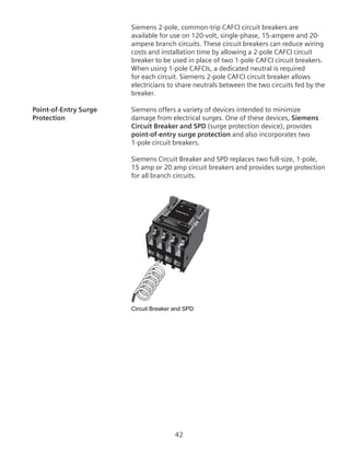 42
Siemens 2-pole, common-trip CAFCI circuit breakers are
available for use on 120-volt, single-phase, 15-ampere and 20-
ampere branch circuits. These circuit breakers can reduce wiring
costs and installation time by allowing a 2-pole CAFCI circuit
breaker to be used in place of two 1-pole CAFCI circuit breakers.
When using 1-pole CAFCIs, a dedicated neutral is required
for each circuit. Siemens 2-pole CAFCI circuit breaker allows
electricians to share neutrals between the two circuits fed by the
breaker.
Point-of-Entry Surge	 Siemens offers a variety of devices intended to minimize
Protection	 damage from electrical surges. One of these devices, Siemens
Circuit Breaker and SPD (surge protection device), provides
point-of-entry surge protection and also incorporates two
1‑pole circuit breakers.
Siemens Circuit Breaker and SPD replaces two full-size, 1-pole,
15 amp or 20 amp circuit breakers and provides surge protection
for all branch circuits.
Circuit Breaker and SPD
Circuit Breaker and
SPD
Circuit Breaker and SPD
 
