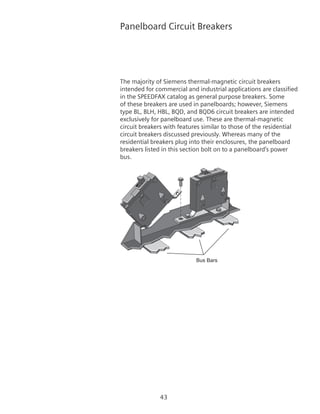 43
Panelboard Circuit Breakers
The majority of Siemens thermal-magnetic circuit breakers
intended for commercial and industrial applications are classified
in the SPEEDFAX catalog as general purpose breakers. Some
of these breakers are used in panelboards; however, Siemens
type BL, BLH, HBL, BQD, and BQD6 circuit breakers are intended
exclusively for panelboard use. These are thermal-magnetic
circuit breakers with features similar to those of the residential
circuit breakers discussed previously. Whereas many of the
residential breakers plug into their enclosures, the panelboard
breakers listed in this section bolt on to a panelboard’s power
bus.
Bus Bars
 