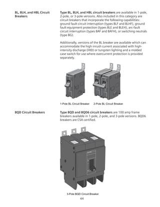 44
BL, BLH, and HBL Circuit	 Type BL, BLH, and HBL circuit breakers are available in 1-pole,
Breakers	 2-pole, or 3-pole versions. Also included in this category are
circuit breakers that incorporate the following capabilities:
ground fault circuit interruption (types BLF and BLHF), ground
fault equipment protection (types BLE and BLEH), arc-fault
circuit interruption (types BAF and BAFH), or switching neutrals
(type BG).
	 Additionally, versions of the BL breaker are available which can
accommodate the high inrush current associated with high-
intensity discharge (HID) or tungsten lighting and a molded
case switch for use where overcurrent protection is provided
separately.
1-Pole BL Circuit Breaker 2-Pole BL Circuit Breaker
BQD Circuit Breakers	 Type BQD and BQD6 circuit breakers are 100 amp frame
breakers available in 1-pole, 2-pole, and 3-pole versions. BQD6
breakers are CSA certified.
3-Pole BQD Circuit Breaker
Type BQD
ON
OFF 30
 