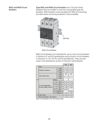48
NGG and NGB Circuit 	 Type NGG and NGB circuit breakers are 125 amp frame
Breakers	 breakers that are smaller in size than comparable type ED
breakers. NGG breakers come equipped for DIN rail mounting,
but alternative mounting hardware is also available.
	 NGG Circuit Breaker
DIN Rail
125
I
o
NGG
ON
NGB circuit breakers are intended for use as main circuit breakers
in Siemens P1 and P2 panelboards and as branch circuit breakers
in Siemens P1, P2, P3, P4, and P5 panelboards. They are also
used in the distribution section of Siemens switchboards.
Refer to the Speedfax for IEC interrupting ratings.
1, 2, 3 1, 2, 3
1-Pole 15-125 15-125
2-Pole 15-125 15-125
3-Pole 15-125 15-125
1-Pole 347 347
2-Pole
3-Pole
Poles
1 120 V 65,000 100,000
2, 3 240 V 65,000 100,000
1 277 V 25,000 25,000
1 347 V 14,000 14,000
2, 3 480 V 25,000 -
2, 3 480/277 V - 25,000
2, 3 600/347 V 14,000 14,000
125/250 125/250
14,000 14,000
Poles
AC
Amperes, Continous
Volts (50/60 Hertz)
UL Interrupting Rating -
Symetrical RMS Amperes
600/347 600/347
DC
Volts 2-Pole
Interrupting Rating - DC Amperes
NGG NGB
 