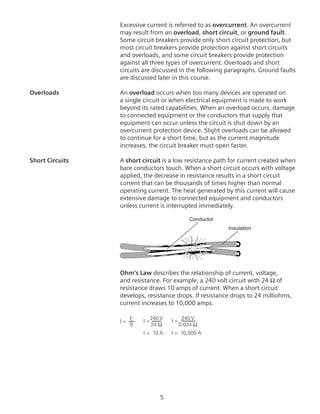 Excessive current is referred to as overcurrent. An overcurrent
may result from an overload, short circuit, or ground fault.
Some circuit breakers provide only short circuit protection, but
most circuit breakers provide protection against short circuits
and overloads, and some circuit breakers provide protection
against all three types of overcurrent. Overloads and short
circuits are discussed in the following paragraphs. Ground faults
are discussed later in this course.
Overloads	 An overload occurs when too many devices are operated on
a single circuit or when electrical equipment is made to work
beyond its rated capabilities. When an overload occurs, damage
to connected equipment or the conductors that supply that
equipment can occur unless the circuit is shut down by an
overcurrent protection device. Slight overloads can be allowed
to continue for a short time, but as the current magnitude
increases, the circuit breaker must open faster.
Short Circuits	 A short circuit is a low resistance path for current created when
bare conductors touch. When a short circuit occurs with voltage
applied, the decrease in resistance results in a short circuit
current that can be thousands of times higher than normal
operating current. The heat generated by this current will cause
extensive damage to connected equipment and conductors
unless current is interrupted immediately.
Conductor
Insulation
Ohm’s Law describes the relationship of current, voltage,
and resistance. For example, a 240 volt circuit with 24 Ω of
resistance draws 10 amps of current. When a short circuit
develops, resistance drops. If resistance drops to 24 milliohms,
current increases to 10,000 amps.
I = E
R
I = 10 A
I =240 V
24 Ω
I = 10,000 A
I =
240 V
0.024 Ω
 