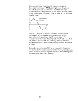 55
Siemens solid-state trip unit circuit breakers incorporate
true root-mean-square (RMS) sensing to accurately sense
the effective value of circuit current. True RMS sensing is
accomplished by taking multiple, instantaneous “samples” of the
actual current wave shape for a more accurate picture of its true
heating value.
Instantaneous
Samples
The microcomputer in Siemens solid-state trip unit breakers
samples the AC current waveform many times a second,
converting each value into a digital representation. The
microcomputer then uses the samples to calculate the true RMS
value of the load current. This capability allows these circuit
breakers to perform faster, more efficiently and with repeatable
accuracy.
Being able to monitor true RMS current precisely is becoming
more important in today’s electrical distribution systems because
of the increasing number of power electronic devices being used
that can distort the current waveform.
 